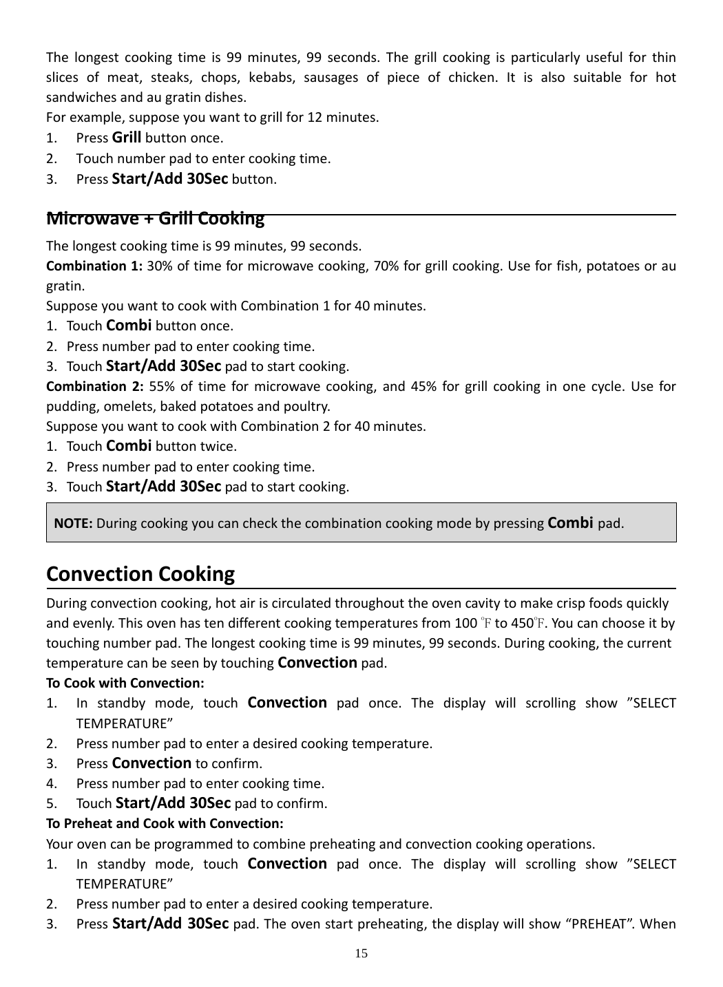 15 Thelongestcookingtimeis99minutes,99seconds.Thegrillcookingisparticularlyusefulforthinslicesofmeat,steaks,chops,kebabs,sausagesofpieceofchicken.Itisalsosuitableforhotsandwichesandaugratindishes.Forexample,supposeyouwanttogrillfor12minutes.1. PressGrillbuttononce.2. Touchnumberpadtoentercookingtime.3. PressStart/Add30Secbutton.Microwave+GrillCookingThelongestcookingtimeis99minutes,99seconds.Combination1:30%oftimeformicrowavecooking,70%forgrillcooking.Useforfish,potatoesoraugratin.SupposeyouwanttocookwithCombination1for40minutes.1. Touch Combibuttononce.2. Pressnumberpadtoentercookingtime.3. Touch Start/Add30Secpadtostartcooking.Combination2:55%oftimeformicrowavecooking,and45%forgrillcookinginonecycle.Useforpudding,omelets,bakedpotatoesandpoultry.SupposeyouwanttocookwithCombination2for40minutes.1. Touch Combibuttontwice.2. Pressnumberpadtoentercookingtime.3. Touch Start/Add30Secpadtostartcooking.ConvectionCookingDuringconvectioncooking,hotairiscirculatedthroughouttheovencavitytomakecrispfoodsquicklyandevenly.Thisovenhastendifferentcookingtemperaturesfrom100 oFto450oF.Youcanchooseitbytouchingnumberpad.Thelongestcookingtimeis99minutes,99seconds.Duringcooking,thecurrenttemperaturecanbeseenbytouchingConvectionpad.ToCookwithConvection:1. Instandbymode,touchConvectionpadonce.Thedisplaywillscrollingshow”SELECTTEMPERATURE”2. Pressnumberpadtoenteradesiredcookingtemperature.3. PressConvectiontoconfirm.4. Pressnumberpadtoentercookingtime.5. Touch Start/Add30Secpadtoconfirm.ToPreheatandCookwithConvection:Yourovencanbeprogrammedtocombinepreheatingandconvectioncookingoperations.1. Instandbymode,touchConvectionpadonce.Thedisplaywillscrollingshow”SELECTTEMPERATURE”2. Pressnumberpadtoenteradesiredcookingtemperature.3. PressStart/Add30Secpad.Theovenstartpreheating,thedisplaywillshow“PREHEAT”.WhenNOTE:DuringcookingyoucancheckthecombinationcookingmodebypressingCombi pad.