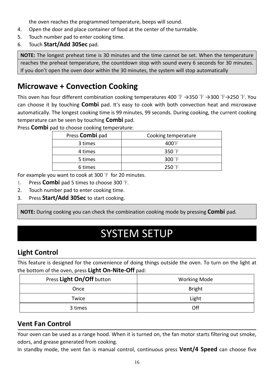 16 theovenreachestheprogrammedtemperature,beepswillsound.4. Openthedoorandplacecontaineroffoodatthecenteroftheturntable.5. Touch numberpadtoentercookingtime.6. Touch Start/Add30Secpad.Microwave+ConvectionCookingThisovenhasfourdifferentcombinationcookingtemperatures400oF→350oF→300oF→250 oF.YoucanchooseitbytouchingCombipad.It’seasytocookwithbothconvectionheatandmicrowaveautomatically.Thelongestcookingtimeis99minutes,99seconds.Duringcooking,thecurrentcookingtemperaturecanbeseenbytouchingCombipad.PressCombipadtochoosecookingtemperature:PressCombipadCookingtemperature3times400oF4times350 oF5times300 oF6times250 oFForexampleyouwanttocookat300 oF for20minutes. 1. PressCombipad5timestochoose300 oF. 2. Touch numberpadtoentercookingtime.3. PressStart/Add30Sectostartcooking. SYSTEMSETUPLightControlThisfeatureisdesignedfortheconvenienceofdoingthingsoutsidetheoven.Toturnonthelightatthebottomoftheoven,pressLightOn‐Nite‐Offpad:PressLightOn/OffbuttonWorkingModeOnceBrightTwiceLight3timesOffVentFanControlYourovencanbeusedasarangehood.Whenitisturnedon,thefanmotorstartsfilteringoutsmoke,odors,andgreasegeneratedfromcooking.Instandbymode,theventfanismanualcontrol,continuouspressVent/4SpeedcanchoosefiveNOTE:Thelongestpreheattimeis30minutesandthetimecannotbeset.Whenthetemperaturereachesthepreheattemperature,thecountdownstopwithsoundevery6secondsfor30minutes.Ifyoudon’topentheovendoorwithinthe30minutes,thesystemwillstopautomaticallyNOTE:DuringcookingyoucancheckthecombinationcookingmodebypressingCombi pad.