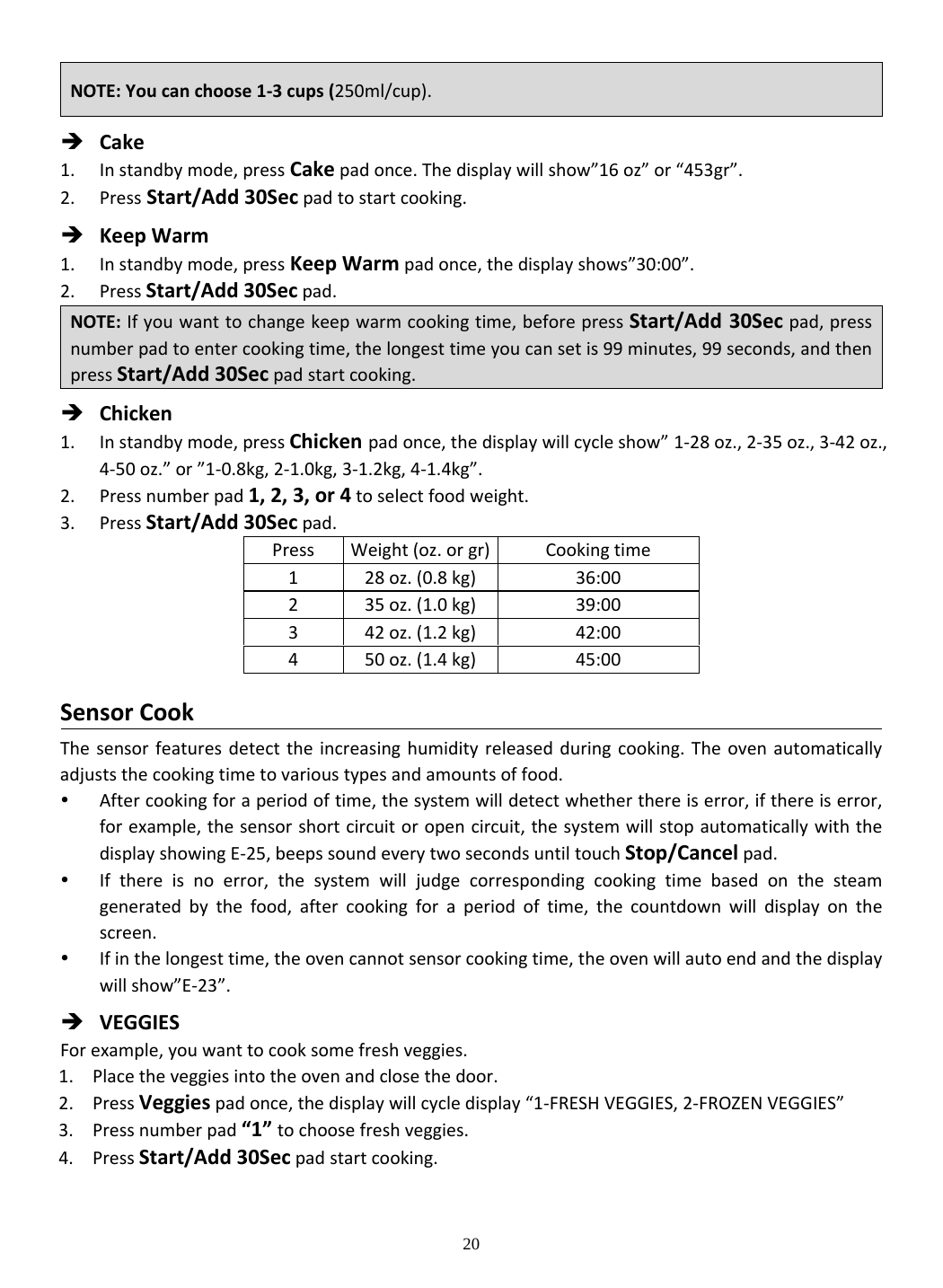 20  Cake1. Instandbymode,pressCakepadonce.Thedisplaywillshow”16oz”or“453gr”.2. PressStart/Add30Secpadtostartcooking. KeepWarm1. Instandbymode,pressKeepWarmpadonce,thedisplayshows”30:00”.2. PressStart/Add30Secpad. Chicken1. Instandbymode,pressChickenpadonce,thedisplaywillcycleshow” 1‐28oz.,2‐35oz.,3‐42oz.,4‐50oz.”or”1‐0.8kg,2‐1.0kg,3‐1.2kg,4‐1.4kg”.2. Pressnumberpad1,2,3,or4toselectfoodweight.3. PressStart/Add30Secpad.PressWeight(oz.orgr) Cookingtime128oz.(0.8kg)36:00235oz.(1.0kg)39:00342oz.(1.2kg)42:00450oz.(1.4kg)45:00SensorCookThesensorfeaturesdetecttheincreasinghumidityreleasedduringcooking.Theovenautomaticallyadjuststhecookingtimetovarioustypesandamountsoffood. Aftercookingforaperiodoftime,thesystemwilldetectwhetherthereiserror,ifthereiserror,forexample,thesensorshortcircuitoropencircuit,thesystemwillstopautomaticallywiththedisplayshowingE‐25,beepssoundeverytwosecondsuntiltouchStop/Cancelpad. Ifthereisnoerror,thesystemwilljudgecorrespondingcookingtimebasedonthesteamgeneratedbythefood,aftercookingforaperiodoftime,thecountdownwilldisplayonthescreen. Ifinthelongesttime,theovencannotsensorcookingtime,theovenwillautoendandthedisplaywillshow”E‐23”. VEGGIESForexample,youwanttocooksomefreshveggies.1. Placetheveggiesintotheovenandclosethedoor.2. PressVeggiespadonce,thedisplaywillcycledisplay“1‐FRESHVEGGIES,2‐FROZENVEGGIES”3. Pressnumberpad“1”tochoosefreshveggies.4. PressStart/Add30Secpadstartcooking.NOTE:Youcanchoose1‐3cups(250ml/cup).NOTE:Ifyouwanttochangekeepwarmcookingtime,beforepressStart/Add30Secpad,pressnumberpadtoentercookingtime,thelongesttimeyoucansetis99minutes,99seconds,andthenpressStart/Add30Secpadstartcooking.