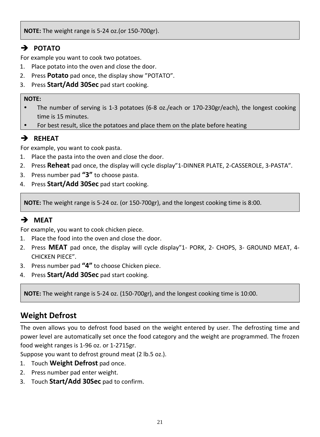 21  POTATOForexampleyouwanttocooktwopotatoes.1. Placepotatointotheovenandclosethedoor.2. PressPotatopadonce,thedisplayshow”POTATO”.3. PressStart/Add30Secpadstartcooking. REHEATForexample,youwanttocookpasta.1. Placethepastaintotheovenandclosethedoor.2. PressReheatpadonce,thedisplaywillcycledisplay”1‐DINNERPLATE,2‐CASSEROLE,3‐PASTA”.3. Pressnumberpad“3”tochoosepasta.4. PressStart/Add30Secpadstartcooking. MEATForexample,youwanttocookchickenpiece.1. Placethefoodintotheovenandclosethedoor.2. PressMEATpadonce,thedisplaywillcycledisplay”1‐ PORK,2‐ CHOPS,3‐ GROUNDMEAT,4‐CHICKENPIECE”.3. Pressnumberpad“4”tochooseChickenpiece.4. PressStart/Add30Secpadstartcooking.WeightDefrostTheovenallowsyoutodefrostfoodbasedontheweightenteredbyuser.Thedefrostingtimeandpowerlevelareautomaticallysetoncethefoodcategoryandtheweightareprogrammed.Thefrozenfoodweightrangesis1‐96oz.or1‐2715gr.Supposeyouwanttodefrostgroundmeat(2lb.5oz.).1. TouchWeightDefrostpadonce.2. Pressnumberpadenterweight.3. TouchStart/Add30Secpadtoconfirm.NOTE:Theweightrangeis5‐24oz.(or150‐700gr).NOTE: Thenumberofservingis1‐3potatoes(6‐8oz./eachor170‐230gr/each),thelongestcookingtimeis15minutes. Forbestresult,slicethepotatoesandplacethemontheplatebeforeheatingNOTE:Theweightrangeis5‐24oz.(or150‐700gr),andthelongestcookingtimeis8:00.NOTE:Theweightrangeis5‐24oz.(150‐700gr),andthelongestcookingtimeis10:00.