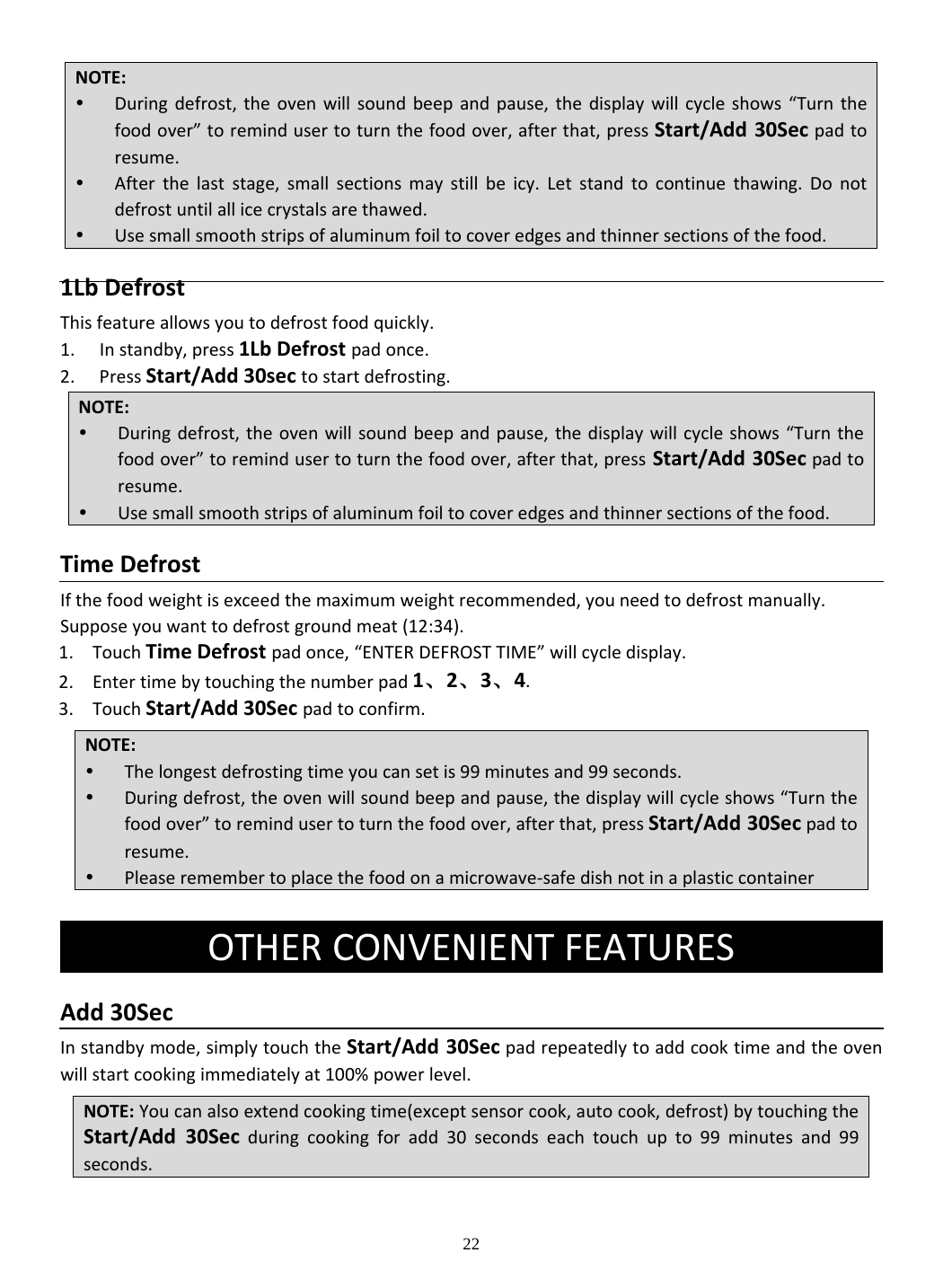 22 1LbDefrostThisfeatureallowsyoutodefrostfoodquickly.1. Instandby,press1LbDefrostpadonce.2. PressStart/Add30sectostartdefrosting.TimeDefrostIfthefoodweightisexceedthemaximumweightrecommended,youneedtodefrostmanually.Supposeyouwanttodefrostgroundmeat(12:34).1. TouchTimeDefrostpadonce,“ENTERDEFROSTTIME”willcycledisplay.2. Entertimebytouchingthenumberpad1、2、3、4.3. TouchStart/Add30Secpadtoconfirm. Add30SecInstandbymode,simplytouchtheStart/Add30Secpadrepeatedlytoaddcooktimeandtheovenwillstartcookingimmediatelyat100%powerlevel.NOTE: Duringdefrost,theovenwillsoundbeepandpause,thedisplaywillcycleshows“Turnthefoodover”toremindusertoturnthefoodover,afterthat,pressStart/Add30Secpadtoresume. Afterthelaststage,smallsectionsmaystillbeicy.Letstandtocontinuethawing.Donotdefrostuntilallicecrystalsarethawed. Usesmallsmoothstripsofaluminumfoiltocoveredgesandthinnersectionsofthefood.NOTE: Duringdefrost,theovenwillsoundbeepandpause,thedisplaywillcycleshows“Turnthefoodover”toremindusertoturnthefoodover,afterthat,pressStart/Add30Secpadtoresume. Usesmallsmoothstripsofaluminumfoiltocoveredgesandthinnersectionsofthefood.NOTE: Thelongestdefrostingtimeyoucansetis99minutesand99seconds. Duringdefrost,theovenwillsoundbeepandpause,thedisplaywillcycleshows“Turnthefoodover”toremindusertoturnthefoodover,afterthat,pressStart/Add30Secpadtoresume. Pleaseremembertoplacethefoodonamicrowave‐safedishnotinaplasticcontainerOTHERCONVENIENTFEATURESNOTE:Youcanalsoextendcookingtime(exceptsensorcook,autocook,defrost)bytouchingtheStart/Add30Secduringcookingforadd30secondseachtouchupto99minutesand99seconds.