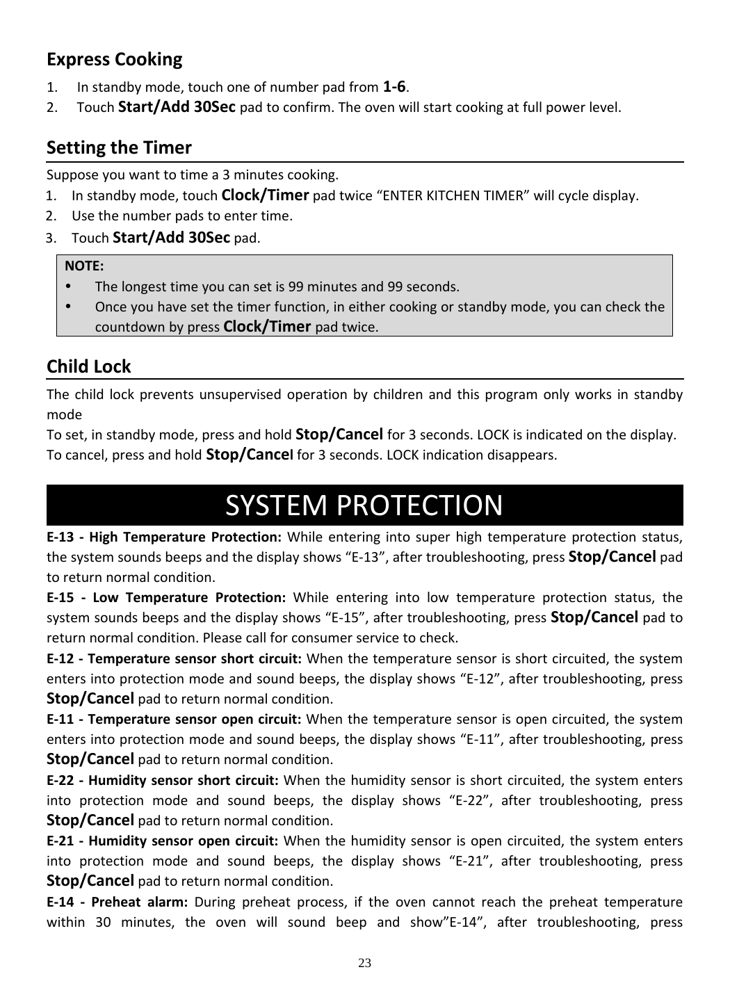 23 ExpressCooking1. Instandbymode,touchoneofnumberpadfrom1‐6.2. TouchStart/Add30Secpadtoconfirm.Theovenwillstartcookingatfullpowerlevel.SettingtheTimerSupposeyouwanttotimea3minutescooking.1. Instandbymode,touchClock/Timerpadtwice“ENTERKITCHENTIMER”willcycledisplay.2. Usethenumberpadstoentertime.3. TouchStart/Add30Secpad.ChildLockThechildlockpreventsunsupervisedoperationbychildrenandthisprogramonlyworksinstandbymodeToset,instandbymode,pressandholdStop/Cancelfor3seconds.LOCKisindicatedonthedisplay.Tocancel,pressandholdStop/Cancelfor3seconds.LOCKindicationdisappears.SYSTEMPROTECTION E‐13‐HighTemperatureProtection:Whileenteringintosuperhightemperatureprotectionstatus,thesystemsoundsbeepsandthedisplayshows“E‐13”,aftertroubleshooting,pressStop/Cancelpadtoreturnnormalcondition.E‐15‐LowTemperatureProtection:Whileenteringintolowtemperatureprotectionstatus,thesystemsoundsbeepsandthedisplayshows“E‐15”,aftertroubleshooting,pressStop/Cancelpadtoreturnnormalcondition.Pleasecallforconsumerservicetocheck.E‐12‐ Temperaturesensorshortcircuit:Whenthetemperaturesensorisshortcircuited,thesystementersintoprotectionmodeandsoundbeeps,thedisplayshows“E‐12”,aftertroubleshooting,pressStop/Cancelpadtoreturnnormalcondition.E‐11‐ Temperaturesensoropencircuit:Whenthetemperaturesensorisopencircuited,thesystementersintoprotectionmodeandsoundbeeps,thedisplayshows“E‐11”,aftertroubleshooting,pressStop/Cancelpadtoreturnnormalcondition.E‐22‐ Humiditysensorshortcircuit:Whenthehumiditysensorisshortcircuited,thesystementersintoprotectionmodeandsoundbeeps,thedisplayshows“E‐22”,aftertroubleshooting,pressStop/Cancelpadtoreturnnormalcondition.E‐21‐ Humiditysensoropencircuit:Whenthehumiditysensorisopencircuited,thesystementersintoprotectionmodeandsoundbeeps,thedisplayshows“E‐21”,aftertroubleshooting,pressStop/Cancelpadtoreturnnormalcondition.E‐14‐Preheatalarm:Duringpreheatprocess,iftheovencannotreachthepreheattemperaturewithin30minutes,theovenwillsoundbeepandshow”E‐14”,aftertroubleshooting,pressNOTE: Thelongesttimeyoucansetis99minutesand99seconds. Onceyouhavesetthetimerfunction,ineithercookingorstandbymode,youcancheckthecountdownbypressClock/Timer pad twice.