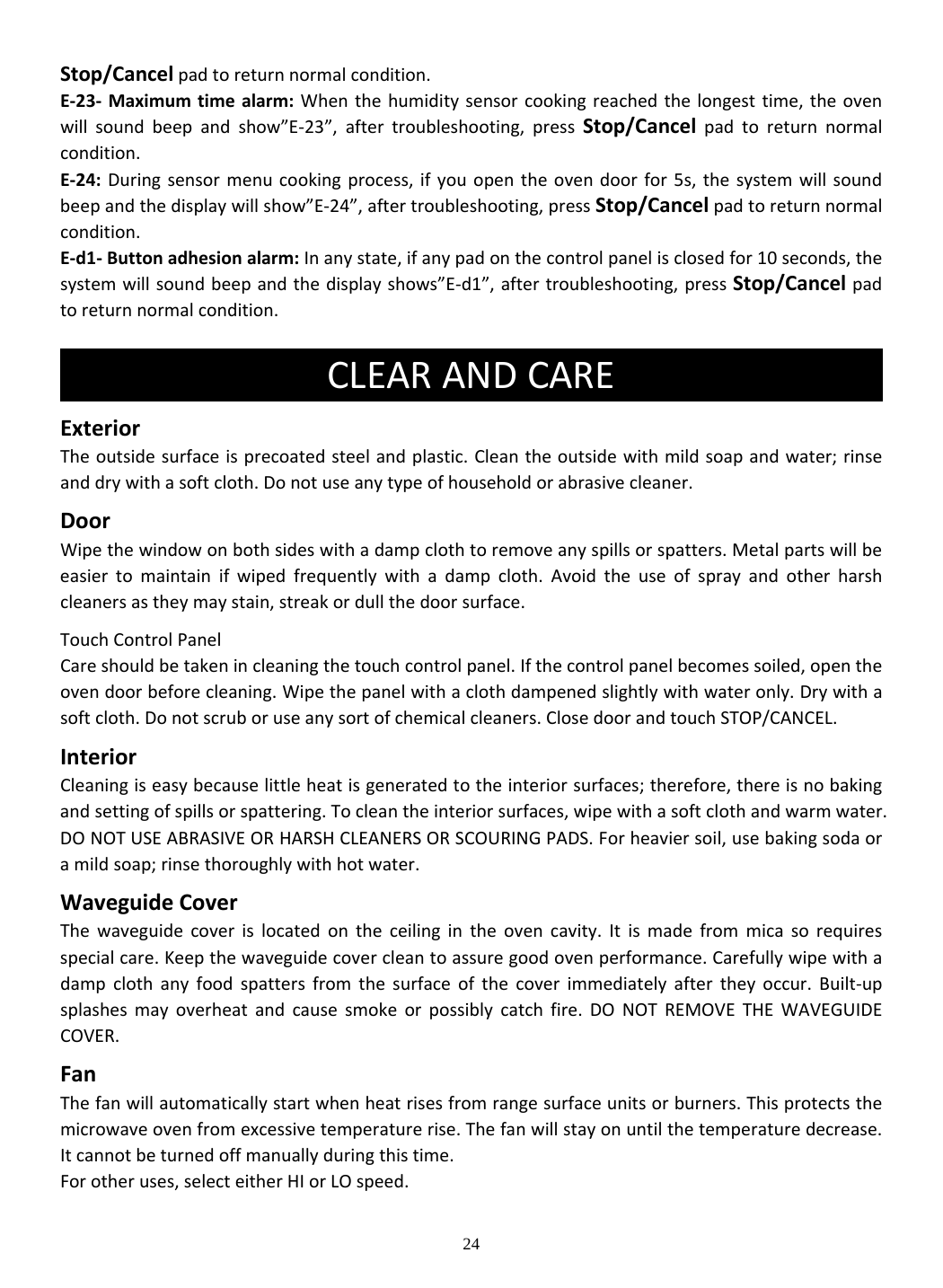 24 Stop/Cancelpadtoreturnnormalcondition.E‐23‐ Maximumtimealarm:Whenthehumiditysensorcookingreachedthelongesttime,theovenwillsoundbeepandshow”E‐23”,aftertroubleshooting,pressStop/Cancelpadtoreturnnormalcondition.E‐24:Duringsensormenucookingprocess,ifyouopentheovendoorfor5s,thesystemwillsoundbeepandthedisplaywillshow”E‐24”,aftertroubleshooting,pressStop/Cancelpadtoreturnnormalcondition.E‐d1‐Buttonadhesionalarm:Inanystate,ifanypadonthecontrolpanelisclosedfor10seconds,thesystemwillsoundbeepandthedisplayshows”E‐d1”,aftertroubleshooting,pressStop/Cancelpadtoreturnnormalcondition.ExteriorTheoutsidesurfaceisprecoatedsteelandplastic.Cleantheoutsidewithmildsoapandwater;rinseanddrywithasoftcloth.Donotuseanytypeofhouseholdorabrasivecleaner.DoorWipethewindowonbothsideswithadampclothtoremoveanyspillsorspatters.Metalpartswillbeeasiertomaintainifwipedfrequentlywithadampcloth.Avoidtheuseofsprayandotherharshcleanersastheymaystain,streakordullthedoorsurface.TouchControlPanelCareshouldbetakenincleaningthetouchcontrolpanel.Ifthecontrolpanelbecomessoiled,opentheovendoorbeforecleaning.Wipethepanelwithaclothdampenedslightlywithwateronly.Drywithasoftcloth.Donotscruboruseanysortofchemicalcleaners.ClosedoorandtouchSTOP/CANCEL.InteriorCleaningiseasybecauselittleheatisgeneratedtotheinteriorsurfaces;therefore,thereisnobakingandsettingofspillsorspattering.Tocleantheinteriorsurfaces,wipewithasoftclothandwarmwater.DONOTUSEABRASIVEORHARSHCLEANERSORSCOURINGPADS.Forheaviersoil,usebakingsodaoramildsoap;rinsethoroughlywithhotwater.WaveguideCoverThewaveguidecoverislocatedontheceilingintheovencavity.Itismadefrommicasorequiresspecialcare.Keepthewaveguidecovercleantoassuregoodovenperformance.Carefullywipewithadampclothanyfoodspattersfromthesurfaceofthecoverimmediatelyaftertheyoccur.Built‐upsplashesmayoverheatandcausesmokeorpossiblycatchfire.DONOTREMOVETHEWAVEGUIDECOVER.FanThefanwillautomaticallystartwhenheatrisesfromrangesurfaceunitsorburners.Thisprotectsthemicrowaveovenfromexcessivetemperaturerise.Thefanwillstayonuntilthetemperaturedecrease.Itcannotbeturnedoffmanuallyduringthistime.Forotheruses,selecteitherHIorLOspeed.CLEARANDCARE 
