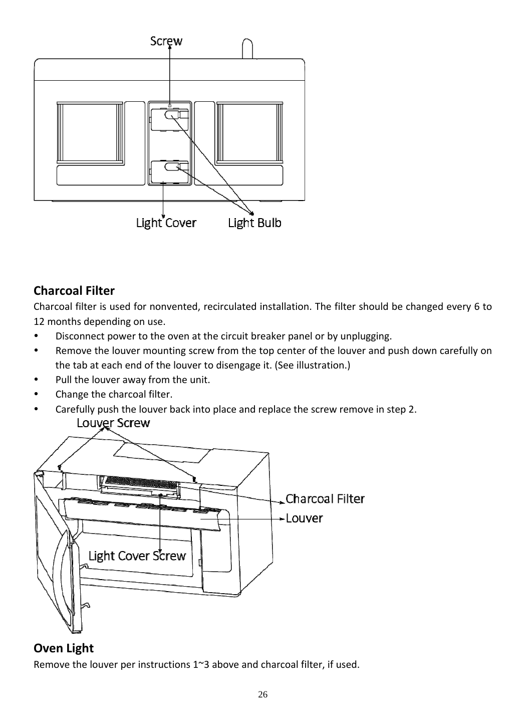 26  CharcoalFilterCharcoalfilterisusedfornonvented,recirculatedinstallation.Thefiltershouldbechangedevery6to12monthsdependingonuse. Disconnectpowertotheovenatthecircuitbreakerpanelorbyunplugging. Removethelouvermountingscrewfromthetopcenterofthelouverandpushdowncarefullyonthetabateachendofthelouvertodisengageit.(Seeillustration.) Pullthelouverawayfromtheunit. Changethecharcoalfilter. Carefullypushthelouverbackintoplaceandreplacethescrewremoveinstep2. OvenLightRemovethelouverperinstructions1~3aboveandcharcoalfilter,ifused.