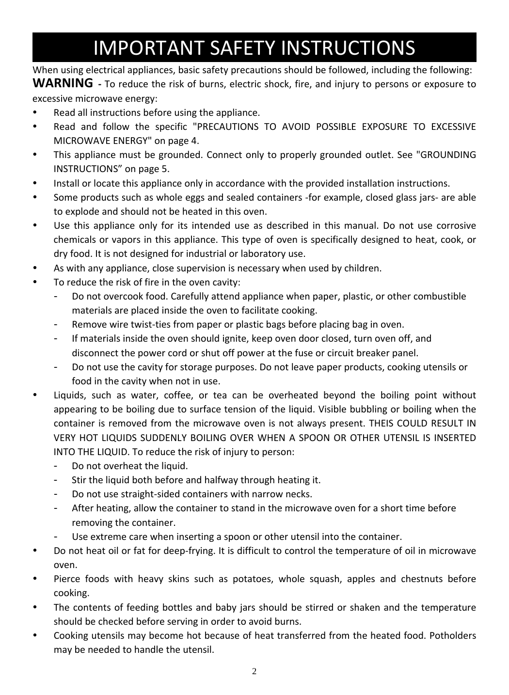 2 Whenusingelectricalappliances,basicsafetyprecautionsshouldbefollowed,includingthefollowing:WARNING‐Toreducetheriskofburns,electricshock,fire,andinjurytopersonsorexposuretoexcessivemicrowaveenergy: Readallinstructionsbeforeusingtheappliance. Readandfollowthespecific&quot;PRECAUTIONSTOAVOIDPOSSIBLEEXPOSURETOEXCESSIVEMICROWAVEENERGY&quot;onpage4. Thisappliancemustbegrounded.Connectonlytoproperlygroundedoutlet.See&quot;GROUNDINGINSTRUCTIONS”onpage5. Installorlocatethisapplianceonlyinaccordancewiththeprovidedinstallationinstructions. Someproductssuchaswholeeggsandsealedcontainers‐forexample,closedglassjars‐areabletoexplodeandshouldnotbeheatedinthisoven. Usethisapplianceonlyforitsintendeduseasdescribedinthismanual.Donotusecorrosivechemicalsorvaporsinthisappliance.Thistypeofovenisspecificallydesignedtoheat,cook,ordryfood.Itisnotdesignedforindustrialorlaboratoryuse. Aswithanyappliance,closesupervisionisnecessarywhenusedbychildren. Toreducetheriskoffireintheovencavity:- Donotovercookfood.Carefullyattendappliancewhenpaper,plastic,orothercombustiblematerialsareplacedinsidetheoventofacilitatecooking.- Removewiretwist‐tiesfrompaperorplasticbagsbeforeplacingbaginoven.- Ifmaterialsinsidetheovenshouldignite,keepovendoorclosed,turnovenoff,anddisconnectthepowercordorshutoffpoweratthefuseorcircuitbreakerpanel.- Donotusethecavityforstoragepurposes.Donotleavepaperproducts,cookingutensilsorfoodinthecavitywhennotinuse. Liquids,suchaswater,coffee,orteacanbeoverheatedbeyondtheboilingpointwithoutappearingtobeboilingduetosurfacetensionoftheliquid.Visiblebubblingorboilingwhenthecontainerisremovedfromthemicrowaveovenisnotalwayspresent.THEISCOULDRESULTINVERYHOTLIQUIDSSUDDENLYBOILINGOVERWHENASPOONOROTHERUTENSILISINSERTEDINTOTHELIQUID.Toreducetheriskofinjurytoperson:- Donotoverheattheliquid.- Stirtheliquidbothbeforeandhalfwaythroughheatingit.- Donotusestraight‐sidedcontainerswithnarrownecks.- Afterheating,allowthecontainertostandinthemicrowaveovenforashorttimebeforeremovingthecontainer.- Useextremecarewheninsertingaspoonorotherutensilintothecontainer. Donotheatoilorfatfordeep‐frying.Itisdifficulttocontrolthetemperatureofoilinmicrowaveoven. Piercefoodswithheavyskinssuchaspotatoes,wholesquash,applesandchestnutsbeforecooking. Thecontentsoffeedingbottlesandbabyjarsshouldbestirredorshakenandthetemperatureshouldbecheckedbeforeservinginordertoavoidburns. Cookingutensilsmaybecomehotbecauseofheattransferredfromtheheatedfood.Potholdersmaybeneededtohandletheutensil.IMPORTANTSAFETYINSTRUCTIONS