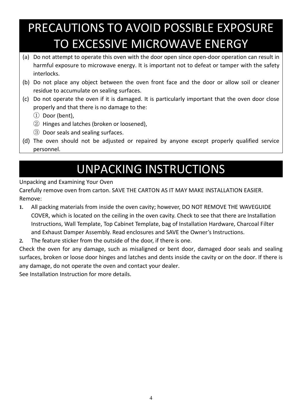 4 (a) Donotattempttooperatethisovenwiththedooropensinceopen‐dooroperationcanresultinharmfulexposuretomicrowaveenergy.Itisimportantnottodefeatortamperwiththesafetyinterlocks.(b) Donotplaceanyobjectbetweentheovenfrontfaceandthedoororallowsoilorcleanerresiduetoaccumulateonsealingsurfaces.(c) Donotoperatetheovenifitisdamaged.Itisparticularlyimportantthattheovendoorcloseproperlyandthatthereisnodamagetothe:① Door(bent),② Hingesandlatches(brokenorloosened),③ Doorsealsandsealingsurfaces.(d)  Theovenshouldnotbeadjustedorrepairedbyanyoneexceptproperlyqualifiedservicepersonnel.  UnpackingandExaminingYourOvenCarefullyremoveovenfromcarton.SAVETHECARTONASITMAYMAKEINSTALLATIONEASIER.Remove:1. Allpackingmaterialsfrominsidetheovencavity;however,DONOTREMOVETHEWAVEGUIDECOVER,whichislocatedontheceilingintheovencavity.ChecktoseethatthereareInstallationInstructions,WallTemplate,TopCabinetTempl ate ,bagofInstallationHardware,CharcoalFilterandExhaustDamperAssembly.ReadenclosuresandSAVEtheOwner’sInstructions.2. Thefeaturestickerfromtheoutsideofthedoor,ifthereisone.Checktheovenforanydamage,suchasmisalignedorbentdoor,damageddoorsealsandsealingsurfaces,brokenorloosedoorhingesandlatchesanddentsinsidethecavityoronthedoor.Ifthereisanydamage,donotoperatetheovenandcontactyourdealer.SeeInstallationInstructionformoredetails.             PRECAUTIONSTOAVOIDPOSSIBLEEXPOSURETOEXCESSIVEMICROWAVEENERGYUNPACKINGINSTRUCTIONS