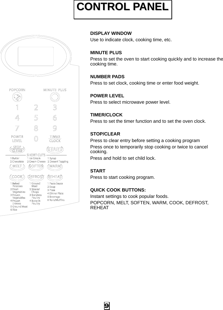  9   DISPLAY WINDOW Use to indicate clock, cooking time, etc.  MINUTE PLUS Press to set the oven to start cooking quickly and to increase the cooking time.  NUMBER PADS Press to set clock, cooking time or enter food weight.  POWER LEVEL Press to select microwave power level.  TIMER/CLOCK Press to set the timer function and to set the oven clock.  STOP/CLEAR Press to clear entry before setting a cooking program Press once to temporarily stop cooking or twice to cancel cooking. Press and hold to set child lock.  START Press to start cooking program.  QUICK COOK BUTTONS: Instant settings to cook popular foods. POPCORN, MELT, SOFTEN, WARM, COOK, DEFROST, REHEAT   CCOONNTTRROOLL  PPAANNEELL  