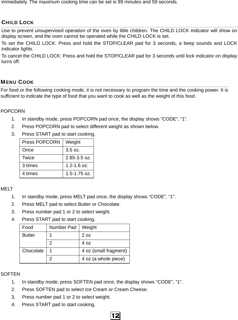  12   immediately. The maximum cooking time can be set is 99 minutes and 59 seconds. CHILD LOCK Use to prevent unsupervised operation of the oven by little children. The CHILD LOCK indicator will show on display screen, and the oven cannot be operated while the CHILD LOCK is set. To set the CHILD LOCK: Press and hold the STOP/CLEAR pad for 3 seconds, a beep sounds and LOCK indicator lights. To cancel the CHILD LOCK: Press and hold the STOP/CLEAR pad for 3 seconds until lock indicator on display turns off. MENU COOK For food or the following cooking mode, it is not necessary to program the time and the cooking power. It is sufficient to indicate the type of food that you want to cook as well as the weight of this food.    POPCORN 1.  In standby mode, press POPCORN pad once, the display shows “CODE”, “1”. 2.  Press POPCORN pad to select different weight as shown below. 3.  Press START pad to start cooking. Press POPCORN Weight Once 3.5 oz. Twice 2.85-3.5 oz. 3 times  1.2-1.6 oz. 4 times  1.5-1.75 oz.  MELT 1.  In standby mode, press MELT pad once, the display shows “CODE”, “1”. 2.  Press MELT pad to select Butter or Chocolate. 3.  Press number pad 1 or 2 to select weight. 4.  Press START pad to start cooking. Food Number Pad Weight 1 2 oz Butter 2 4 oz 1  4 oz (small fragment)Chocolate 2  4 oz (a whole piece)  SOFTEN 1.  In standby mode, press SOFTEN pad once, the display shows “CODE”, “1”. 2.  Press SOFTEN pad to select Ice Cream or Cream Cheese. 3.  Press number pad 1 or 2 to select weight. 4.  Press START pad to start cooking. 