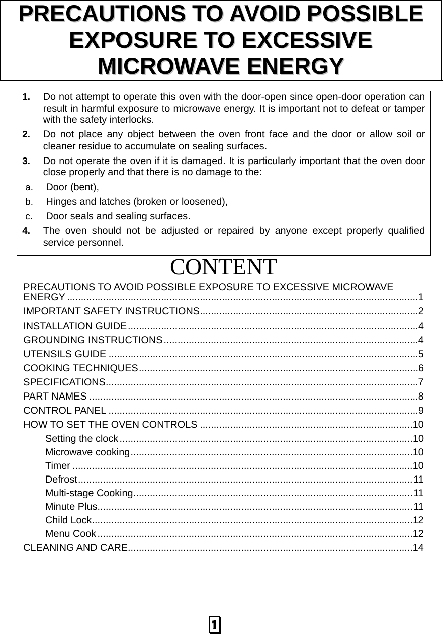  1  1.  Do not attempt to operate this oven with the door-open since open-door operation can result in harmful exposure to microwave energy. It is important not to defeat or tamper with the safety interlocks. 2.  Do not place any object between the oven front face and the door or allow soil or cleaner residue to accumulate on sealing surfaces. 3.  Do not operate the oven if it is damaged. It is particularly important that the oven door close properly and that there is no damage to the: a.  Door (bent),   b.  Hinges and latches (broken or loosened), c.  Door seals and sealing surfaces. 4.  The oven should not be adjusted or repaired by anyone except properly qualified service personnel.   CONTENTPRECAUTIONS TO AVOID POSSIBLE EXPOSURE TO EXCESSIVE MICROWAVE ENERGY ...............................................................................................................................1IMPORTANT SAFETY INSTRUCTIONS...............................................................................2INSTALLATION GUIDE.........................................................................................................4GROUNDING INSTRUCTIONS............................................................................................4UTENSILS GUIDE ................................................................................................................5COOKING TECHNIQUES.....................................................................................................6SPECIFICATIONS.................................................................................................................7PART NAMES .......................................................................................................................8CONTROL PANEL ................................................................................................................9HOW TO SET THE OVEN CONTROLS .............................................................................10Setting the clock..........................................................................................................10Microwave cooking......................................................................................................10Timer ...........................................................................................................................10Defrost.........................................................................................................................11Multi-stage Cooking.....................................................................................................11Minute Plus..................................................................................................................11Child Lock....................................................................................................................12Menu Cook..................................................................................................................12CLEANING AND CARE.......................................................................................................14PPRREECCAAUUTTIIOONNSS  TTOO  AAVVOOIIDD  PPOOSSSSIIBBLLEE  EEXXPPOOSSUURREE  TTOO  EEXXCCEESSSSIIVVEE  MMIICCRROOWWAAVVEE  EENNEERRGGYY  