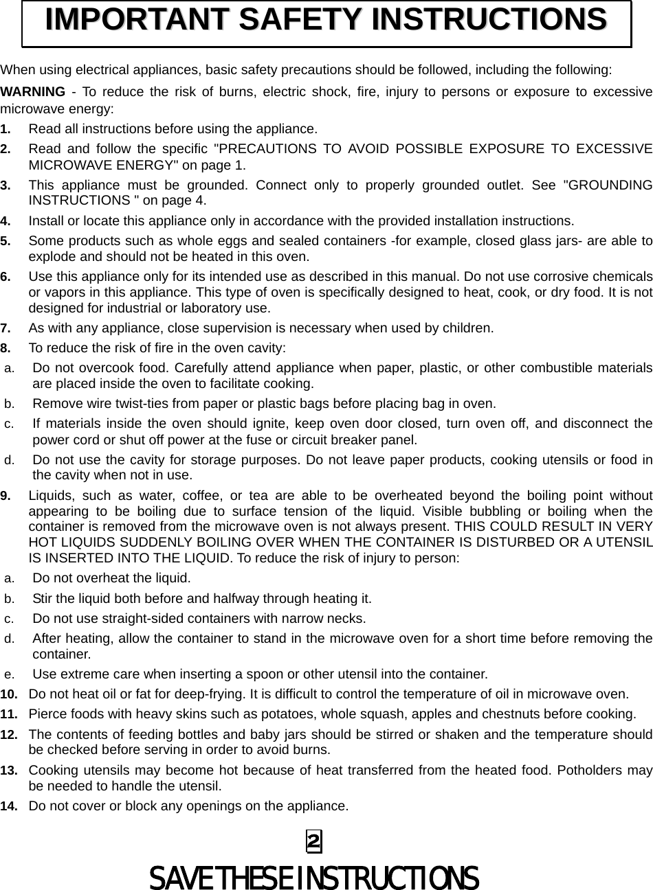  2 SAVE THESE INSTRUCTIONS When using electrical appliances, basic safety precautions should be followed, including the following: WARNING - To reduce the risk of burns, electric shock, fire, injury to persons or exposure to excessive microwave energy: 1.  Read all instructions before using the appliance. 2.  Read and follow the specific &quot;PRECAUTIONS TO AVOID POSSIBLE EXPOSURE TO EXCESSIVE MICROWAVE ENERGY&quot; on page 1.   3.  This appliance must be grounded. Connect only to properly grounded outlet. See &quot;GROUNDING INSTRUCTIONS &quot; on page 4. 4.  Install or locate this appliance only in accordance with the provided installation instructions.   5.  Some products such as whole eggs and sealed containers -for example, closed glass jars- are able to explode and should not be heated in this oven. 6.  Use this appliance only for its intended use as described in this manual. Do not use corrosive chemicals or vapors in this appliance. This type of oven is specifically designed to heat, cook, or dry food. It is not designed for industrial or laboratory use. 7.  As with any appliance, close supervision is necessary when used by children. 8.  To reduce the risk of fire in the oven cavity:   a.  Do not overcook food. Carefully attend appliance when paper, plastic, or other combustible materials are placed inside the oven to facilitate cooking. b.  Remove wire twist-ties from paper or plastic bags before placing bag in oven. c.  If materials inside the oven should ignite, keep oven door closed, turn oven off, and disconnect the power cord or shut off power at the fuse or circuit breaker panel. d.  Do not use the cavity for storage purposes. Do not leave paper products, cooking utensils or food in the cavity when not in use. 9.  Liquids, such as water, coffee, or tea are able to be overheated beyond the boiling point without appearing to be boiling due to surface tension of the liquid. Visible bubbling or boiling when the container is removed from the microwave oven is not always present. THIS COULD RESULT IN VERY HOT LIQUIDS SUDDENLY BOILING OVER WHEN THE CONTAINER IS DISTURBED OR A UTENSIL IS INSERTED INTO THE LIQUID. To reduce the risk of injury to person:   a.  Do not overheat the liquid. b.  Stir the liquid both before and halfway through heating it. c.  Do not use straight-sided containers with narrow necks. d.  After heating, allow the container to stand in the microwave oven for a short time before removing the container. e.  Use extreme care when inserting a spoon or other utensil into the container. 10.  Do not heat oil or fat for deep-frying. It is difficult to control the temperature of oil in microwave oven. 11.  Pierce foods with heavy skins such as potatoes, whole squash, apples and chestnuts before cooking. 12.  The contents of feeding bottles and baby jars should be stirred or shaken and the temperature should be checked before serving in order to avoid burns. 13.  Cooking utensils may become hot because of heat transferred from the heated food. Potholders may be needed to handle the utensil. 14.  Do not cover or block any openings on the appliance. IIMMPPOORRTTAANNTT  SSAAFFEETTYY  IINNSSTTRRUUCCTTIIOONNSS  