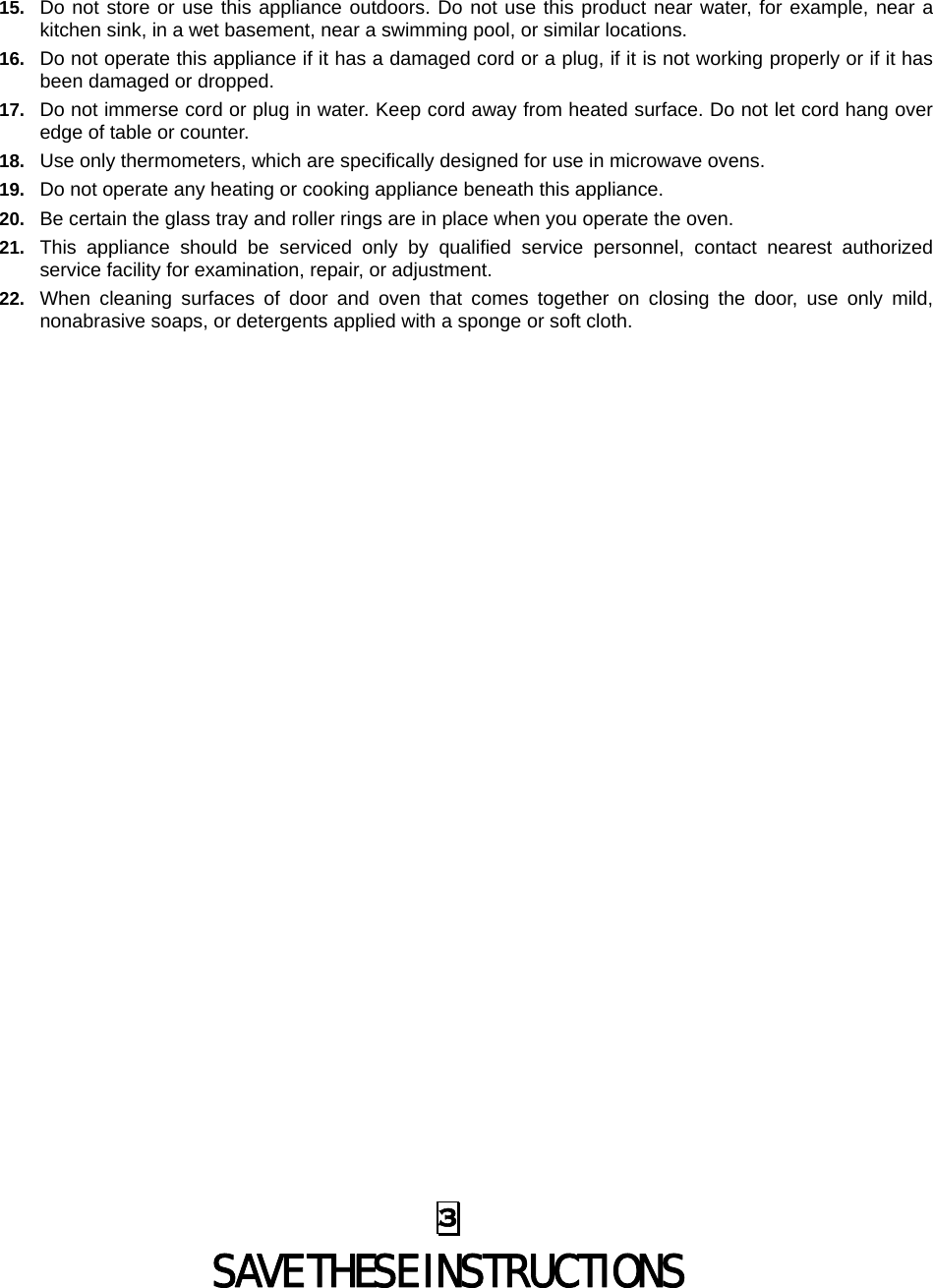  3 SAVE THESE INSTRUCTIONS 15.  Do not store or use this appliance outdoors. Do not use this product near water, for example, near a kitchen sink, in a wet basement, near a swimming pool, or similar locations. 16.  Do not operate this appliance if it has a damaged cord or a plug, if it is not working properly or if it has been damaged or dropped. 17.  Do not immerse cord or plug in water. Keep cord away from heated surface. Do not let cord hang over edge of table or counter. 18.  Use only thermometers, which are specifically designed for use in microwave ovens. 19.  Do not operate any heating or cooking appliance beneath this appliance. 20.  Be certain the glass tray and roller rings are in place when you operate the oven. 21.  This appliance should be serviced only by qualified service personnel, contact nearest authorized service facility for examination, repair, or adjustment. 22.  When cleaning surfaces of door and oven that comes together on closing the door, use only mild, nonabrasive soaps, or detergents applied with a sponge or soft cloth. 