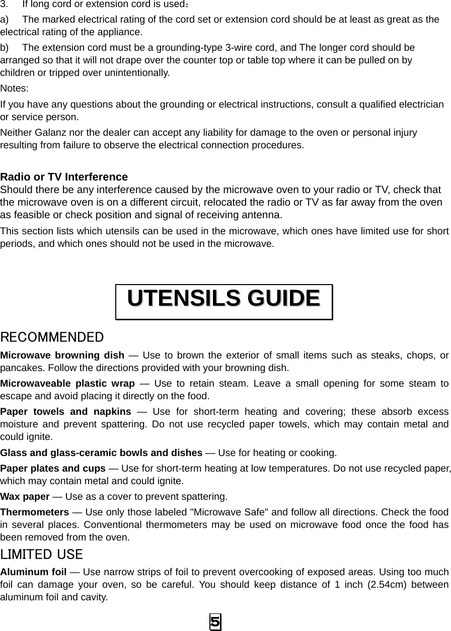  5  3.  If long cord or extension cord is used： a)  The marked electrical rating of the cord set or extension cord should be at least as great as the electrical rating of the appliance. b)  The extension cord must be a grounding-type 3-wire cord, and The longer cord should be arranged so that it will not drape over the counter top or table top where it can be pulled on by children or tripped over unintentionally. Notes:  If you have any questions about the grounding or electrical instructions, consult a qualified electrician or service person. Neither Galanz nor the dealer can accept any liability for damage to the oven or personal injury resulting from failure to observe the electrical connection procedures.  Radio or TV Interference Should there be any interference caused by the microwave oven to your radio or TV, check that the microwave oven is on a different circuit, relocated the radio or TV as far away from the oven as feasible or check position and signal of receiving antenna. This section lists which utensils can be used in the microwave, which ones have limited use for short periods, and which ones should not be used in the microwave.  RECOMMENDED Microwave browning dish — Use to brown the exterior of small items such as steaks, chops, or pancakes. Follow the directions provided with your browning dish. Microwaveable plastic wrap — Use to retain steam. Leave a small opening for some steam to escape and avoid placing it directly on the food. Paper towels and napkins — Use for short-term heating and covering; these absorb excess moisture and prevent spattering. Do not use recycled paper towels, which may contain metal and could ignite. Glass and glass-ceramic bowls and dishes — Use for heating or cooking. Paper plates and cups — Use for short-term heating at low temperatures. Do not use recycled paper, which may contain metal and could ignite. Wax paper — Use as a cover to prevent spattering. Thermometers — Use only those labeled &quot;Microwave Safe&quot; and follow all directions. Check the food in several places. Conventional thermometers may be used on microwave food once the food has been removed from the oven. LIMITED USE Aluminum foil — Use narrow strips of foil to prevent overcooking of exposed areas. Using too much foil can damage your oven, so be careful. You should keep distance of 1 inch (2.54cm) between aluminum foil and cavity. UUTTEENNSSIILLSS  GGUUIIDDEE  