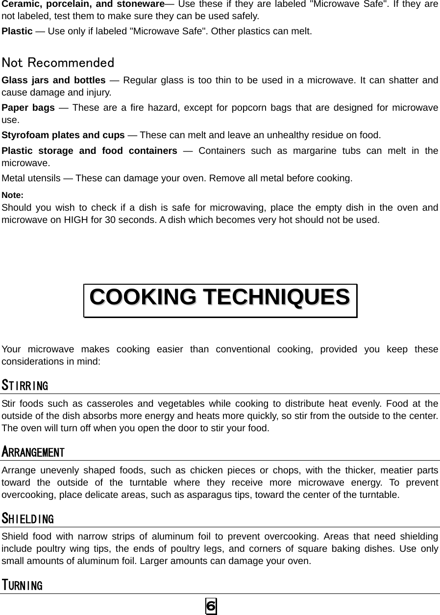 6  Ceramic, porcelain, and stoneware— Use these if they are labeled &quot;Microwave Safe&quot;. If they are not labeled, test them to make sure they can be used safely.   Plastic — Use only if labeled &quot;Microwave Safe&quot;. Other plastics can melt.  Not Recommended Glass jars and bottles — Regular glass is too thin to be used in a microwave. It can shatter and cause damage and injury. Paper bags — These are a fire hazard, except for popcorn bags that are designed for microwave use. Styrofoam plates and cups — These can melt and leave an unhealthy residue on food. Plastic storage and food containers — Containers such as margarine tubs can melt in the microwave. Metal utensils — These can damage your oven. Remove all metal before cooking. Note:  Should you wish to check if a dish is safe for microwaving, place the empty dish in the oven and microwave on HIGH for 30 seconds. A dish which becomes very hot should not be used.  Your microwave makes cooking easier than conventional cooking, provided you keep these considerations in mind: STIRRING  Stir foods such as casseroles and vegetables while cooking to distribute heat evenly. Food at the outside of the dish absorbs more energy and heats more quickly, so stir from the outside to the center. The oven will turn off when you open the door to stir your food. ARRANGEMENT  Arrange unevenly shaped foods, such as chicken pieces or chops, with the thicker, meatier parts toward the outside of the turntable where they receive more microwave energy. To prevent overcooking, place delicate areas, such as asparagus tips, toward the center of the turntable. SHIELDING  Shield food with narrow strips of aluminum foil to prevent overcooking. Areas that need shielding include poultry wing tips, the ends of poultry legs, and corners of square baking dishes. Use only small amounts of aluminum foil. Larger amounts can damage your oven. TURNING  CCOOOOKKIINNGG  TTEECCHHNNIIQQUUEESS  