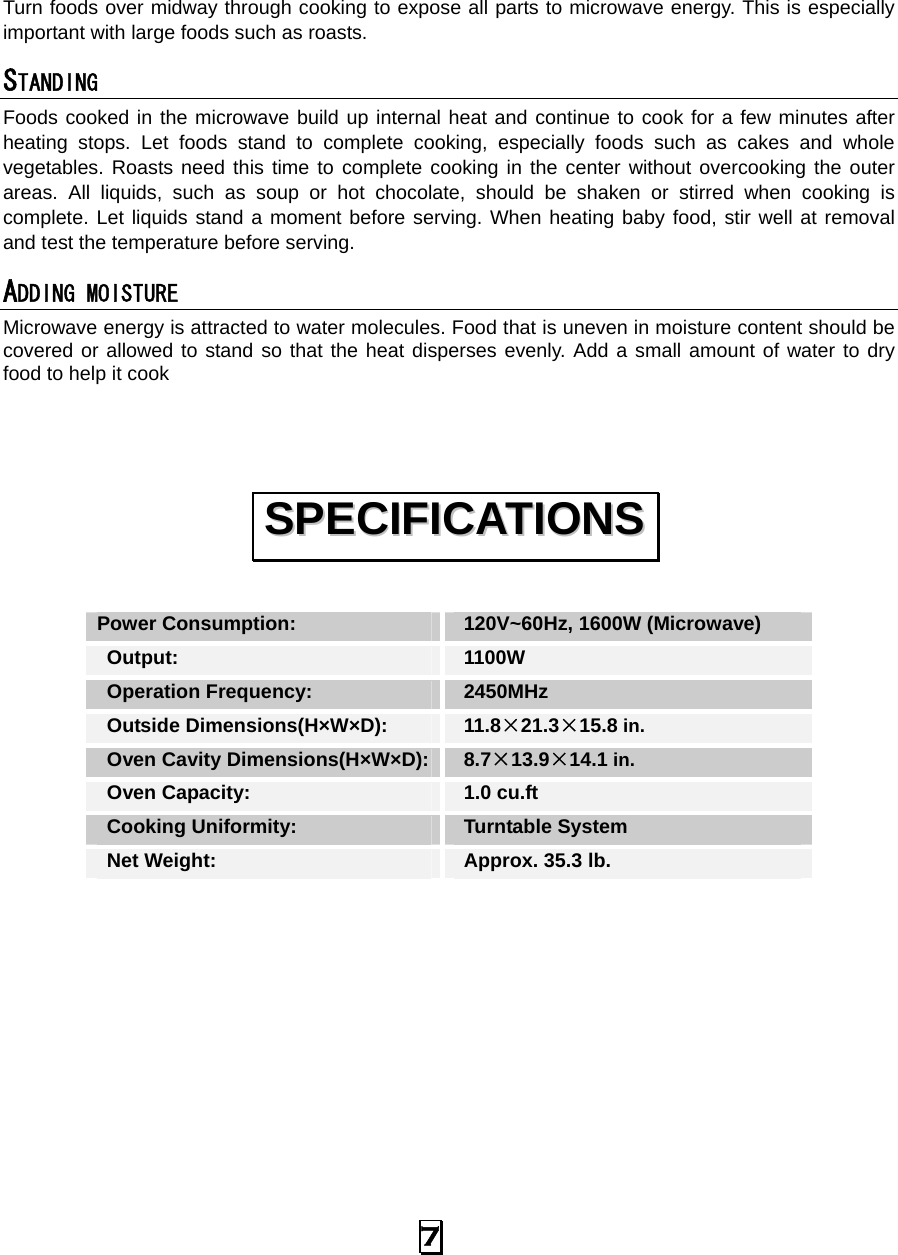  7  Turn foods over midway through cooking to expose all parts to microwave energy. This is especially important with large foods such as roasts. STANDING  Foods cooked in the microwave build up internal heat and continue to cook for a few minutes after heating stops. Let foods stand to complete cooking, especially foods such as cakes and whole vegetables. Roasts need this time to complete cooking in the center without overcooking the outer areas. All liquids, such as soup or hot chocolate, should be shaken or stirred when cooking is complete. Let liquids stand a moment before serving. When heating baby food, stir well at removal and test the temperature before serving. ADDING MOISTURE Microwave energy is attracted to water molecules. Food that is uneven in moisture content should be covered or allowed to stand so that the heat disperses evenly. Add a small amount of water to dry food to help it cook   Power Consumption:   120V~60Hz, 1600W (Microwave)  Output:   1100W  Operation Frequency:   2450MHz  Outside Dimensions(H×W×D):   11.8×21.3×15.8 in.  Oven Cavity Dimensions(H×W×D):  8.7×13.9×14.1 in.  Oven Capacity:    1.0 cu.ft  Cooking Uniformity:    Turntable System  Net Weight:    Approx. 35.3 lb.           SSPPEECCIIFFIICCAATTIIOONNSS  