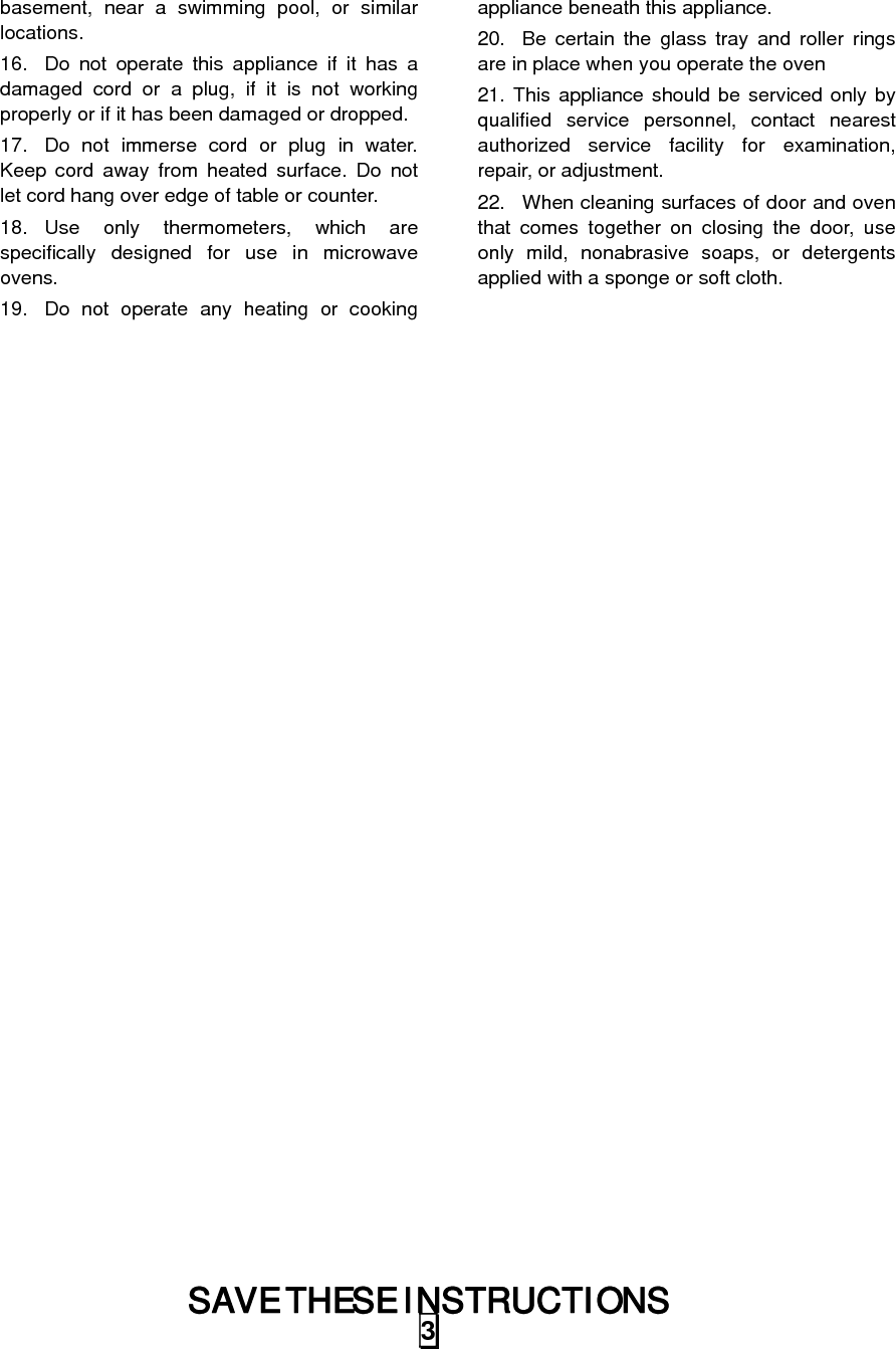 SAVE THESE INSTRUCTIONS 3basement, near a swimming pool, or similar locations. 16.  Do not operate this appliance if it has a damaged cord or a plug, if it is not working properly or if it has been damaged or dropped. 17.  Do not immerse cord or plug in water. Keep cord away from heated surface. Do not let cord hang over edge of table or counter. 18. Use only thermometers, which are specifically designed for use in microwave ovens. 19.  Do not operate any heating or cooking appliance beneath this appliance. 20.  Be certain the glass tray and roller rings are in place when you operate the oven 21. This appliance should be serviced only by qualified service personnel, contact nearest authorized service facility for examination, repair, or adjustment. 22.  When cleaning surfaces of door and oven that comes together on closing the door, use only mild, nonabrasive soaps, or detergents applied with a sponge or soft cloth.   