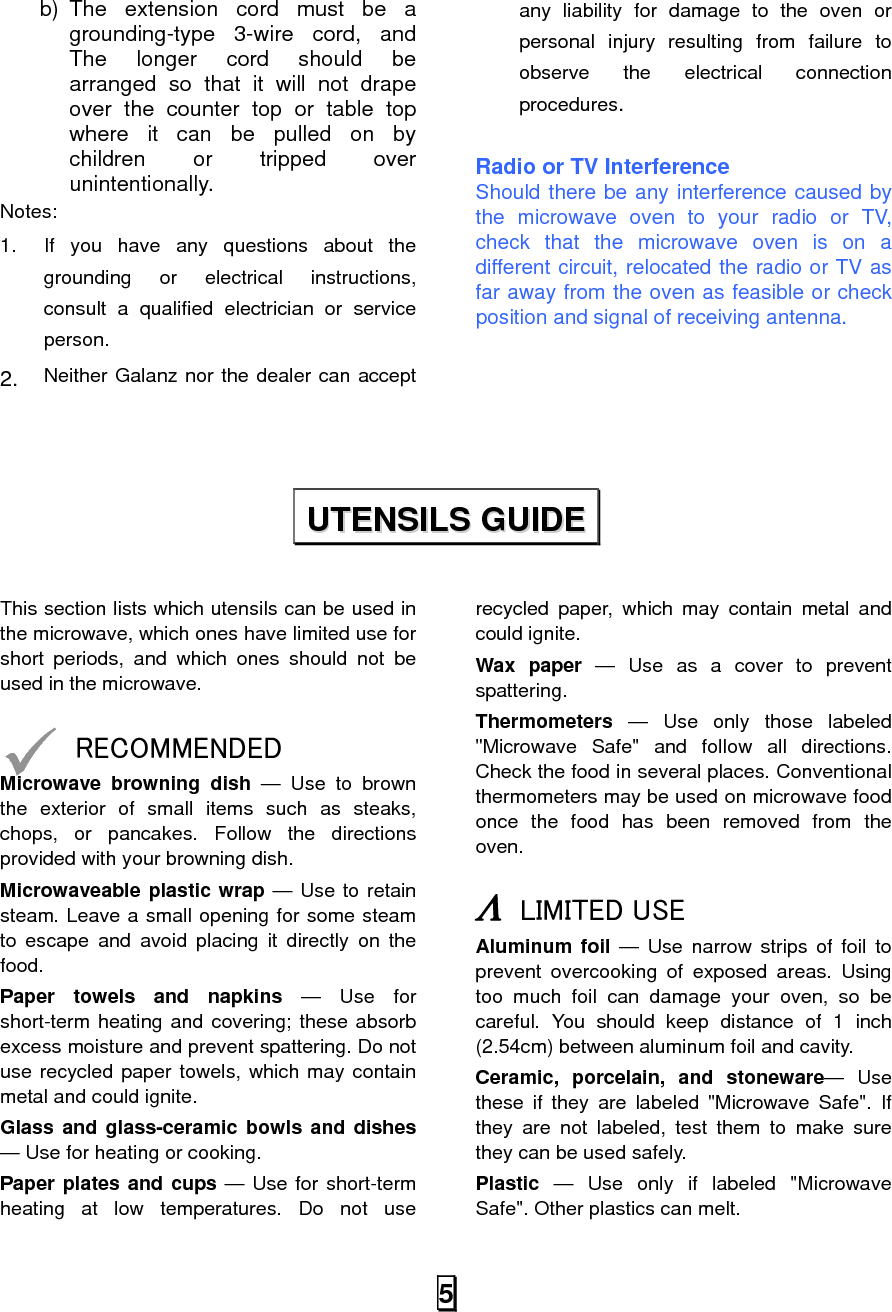  5b) The extension cord must be a grounding-type 3-wire cord, and The longer cord should be arranged so that it will not drape over the counter top or table top where it can be pulled on by children or tripped over unintentionally. Notes:  1.  If you have any questions about the grounding or electrical instructions, consult a qualified electrician or service person. 2. Neither Galanz nor the dealer can accept any liability for damage to the oven or personal injury resulting from failure to observe the electrical connection procedures.  Radio or TV Interference Should there be any interference caused by the microwave oven to your radio or TV, check that the microwave oven is on a different circuit, relocated the radio or TV as far away from the oven as feasible or check position and signal of receiving antenna.      This section lists which utensils can be used in the microwave, which ones have limited use for short periods, and which ones should not be used in the microwave.  9 RECOMMENDED Microwave browning dish — Use to brown the exterior of small items such as steaks, chops, or pancakes. Follow the directions provided with your browning dish. Microwaveable plastic wrap — Use to retain steam. Leave a small opening for some steam to escape and avoid placing it directly on the food. Paper towels and napkins — Use for short-term heating and covering; these absorb excess moisture and prevent spattering. Do not use recycled paper towels, which may contain metal and could ignite. Glass and glass-ceramic bowls and dishes — Use for heating or cooking. Paper plates and cups — Use for short-term heating at low temperatures. Do not use recycled paper, which may contain metal and could ignite. Wax paper — Use as a cover to prevent spattering. Thermometers — Use only those labeled &quot;Microwave Safe&quot; and follow all directions. Check the food in several places. Conventional thermometers may be used on microwave food once the food has been removed from the oven.  Λ LIMITED USE Aluminum foil — Use narrow strips of foil to prevent overcooking of exposed areas. Using too much foil can damage your oven, so be careful. You should keep distance of 1 inch (2.54cm) between aluminum foil and cavity. Ceramic, porcelain, and stoneware— Use these if they are labeled &quot;Microwave Safe&quot;. If they are not labeled, test them to make sure they can be used safely.   Plastic — Use only if labeled &quot;Microwave Safe&quot;. Other plastics can melt. UUTTEENNSSIILLSS  GGUUIIDDEE  