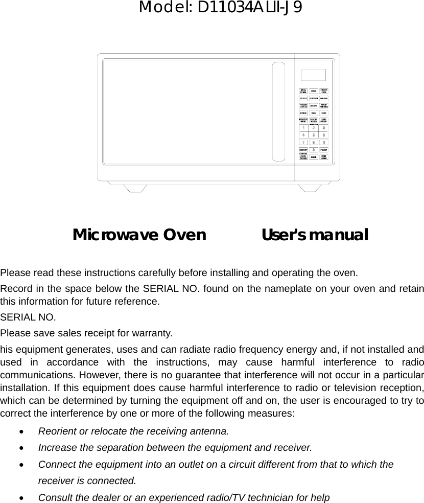         Model: D11034ALII-J9              Microwave Oven       User&apos;s manual   Please read these instructions carefully before installing and operating the oven. Record in the space below the SERIAL NO. found on the nameplate on your oven and retain this information for future reference. SERIAL NO. Please save sales receipt for warranty. his equipment generates, uses and can radiate radio frequency energy and, if not installed and used in accordance with the instructions, may cause harmful interference to radio communications. However, there is no guarantee that interference will not occur in a particular installation. If this equipment does cause harmful interference to radio or television reception, which can be determined by turning the equipment off and on, the user is encouraged to try to correct the interference by one or more of the following measures: • Reorient or relocate the receiving antenna. • Increase the separation between the equipment and receiver. • Connect the equipment into an outlet on a circuit different from that to which the receiver is connected. • Consult the dealer or an experienced radio/TV technician for help 