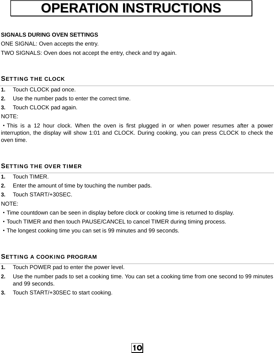   10    SIGNALS DURING OVEN SETTINGS ONE SIGNAL: Oven accepts the entry. TWO SIGNALS: Oven does not accept the entry, check and try again. SETTING THE CLOCK 1.  Touch CLOCK pad once. 2.  Use the number pads to enter the correct time.   3.  Touch CLOCK pad again. NOTE: ·This is a 12 hour clock. When the oven is first plugged in or when power resumes after a power interruption, the display will show 1:01 and CLOCK. During cooking, you can press CLOCK to check the oven time.   SETTING THE OVER TIMER 1.  Touch TIMER. 2.  Enter the amount of time by touching the number pads.   3.  Touch START/+30SEC. NOTE:  ·Time countdown can be seen in display before clock or cooking time is returned to display. ·Touch TIMER and then touch PAUSE/CANCEL to cancel TIMER during timing process. ·The longest cooking time you can set is 99 minutes and 99 seconds.   SETTING A COOKING PROGRAM 1.  Touch POWER pad to enter the power level. 2.  Use the number pads to set a cooking time. You can set a cooking time from one second to 99 minutes and 99 seconds.   3.  Touch START/+30SEC to start cooking.     OOPPEERRAATTIIOONN  IINNSSTTRRUUCCTTIIOONNSS  