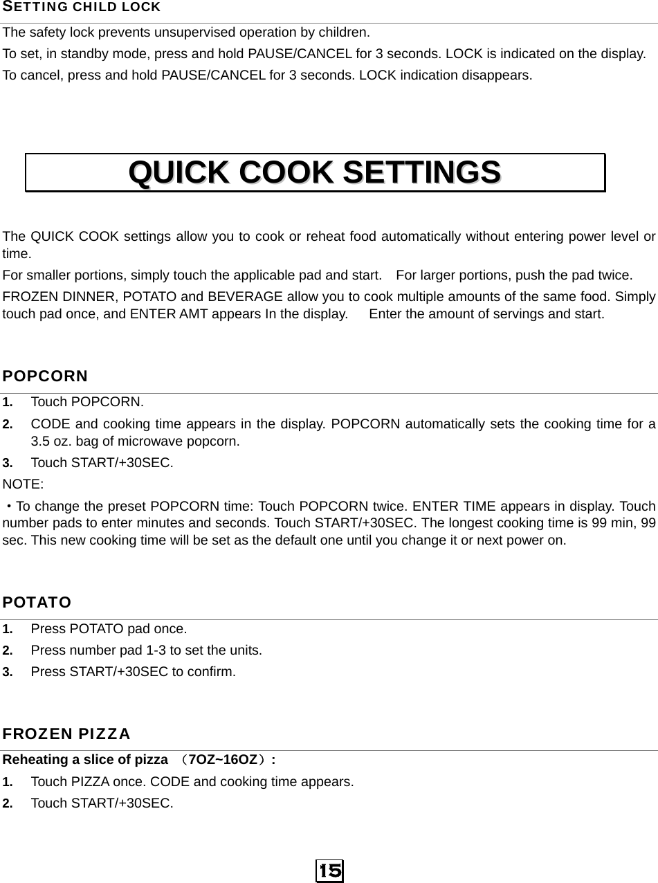   15 SETTING CHILD LOCK The safety lock prevents unsupervised operation by children.   To set, in standby mode, press and hold PAUSE/CANCEL for 3 seconds. LOCK is indicated on the display. To cancel, press and hold PAUSE/CANCEL for 3 seconds. LOCK indication disappears.    The QUICK COOK settings allow you to cook or reheat food automatically without entering power level or time.  For smaller portions, simply touch the applicable pad and start.    For larger portions, push the pad twice. FROZEN DINNER, POTATO and BEVERAGE allow you to cook multiple amounts of the same food. Simply touch pad once, and ENTER AMT appears In the display.      Enter the amount of servings and start. POPCORN 1.  Touch POPCORN.   2.  CODE and cooking time appears in the display. POPCORN automatically sets the cooking time for a 3.5 oz. bag of microwave popcorn. 3.  Touch START/+30SEC.   NOTE: ·To change the preset POPCORN time: Touch POPCORN twice. ENTER TIME appears in display. Touch number pads to enter minutes and seconds. Touch START/+30SEC. The longest cooking time is 99 min, 99 sec. This new cooking time will be set as the default one until you change it or next power on. POTATO 1.  Press POTATO pad once. 2.  Press number pad 1-3 to set the units. 3.  Press START/+30SEC to confirm. FROZEN PIZZA Reheating a slice of pizza  （7OZ~16OZ）:  1.  Touch PIZZA once. CODE and cooking time appears. 2.  Touch START/+30SEC. QQUUIICCKK  CCOOOOKK  SSEETTTTIINNGGSS  