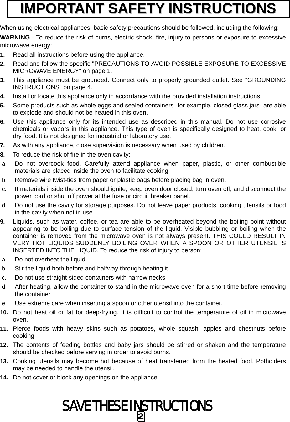  SAVE THESE INSTRUCTIONS 2 When using electrical appliances, basic safety precautions should be followed, including the following: WARNING - To reduce the risk of burns, electric shock, fire, injury to persons or exposure to excessive microwave energy: 1.  Read all instructions before using the appliance. 2.  Read and follow the specific &quot;PRECAUTIONS TO AVOID POSSIBLE EXPOSURE TO EXCESSIVE MICROWAVE ENERGY&quot; on page 1.   3.  This appliance must be grounded. Connect only to properly grounded outlet. See &quot;GROUNDING INSTRUCTIONS&quot; on page 4. 4.  Install or locate this appliance only in accordance with the provided installation instructions.   5.  Some products such as whole eggs and sealed containers -for example, closed glass jars- are able to explode and should not be heated in this oven. 6.  Use this appliance only for its intended use as described in this manual. Do not use corrosive chemicals or vapors in this appliance. This type of oven is specifically designed to heat, cook, or dry food. It is not designed for industrial or laboratory use. 7.  As with any appliance, close supervision is necessary when used by children. 8.  To reduce the risk of fire in the oven cavity:   a.  Do not overcook food. Carefully attend appliance when paper, plastic, or other combustible materials are placed inside the oven to facilitate cooking. b.  Remove wire twist-ties from paper or plastic bags before placing bag in oven. c.  If materials inside the oven should ignite, keep oven door closed, turn oven off, and disconnect the power cord or shut off power at the fuse or circuit breaker panel. d.  Do not use the cavity for storage purposes. Do not leave paper products, cooking utensils or food in the cavity when not in use. 9.  Liquids, such as water, coffee, or tea are able to be overheated beyond the boiling point without appearing to be boiling due to surface tension of the liquid. Visible bubbling or boiling when the container is removed from the microwave oven is not always present. THIS COULD RESULT IN VERY HOT LIQUIDS SUDDENLY BOILING OVER WHEN A SPOON OR OTHER UTENSIL IS INSERTED INTO THE LIQUID. To reduce the risk of injury to person:   a.  Do not overheat the liquid. b.  Stir the liquid both before and halfway through heating it. c.  Do not use straight-sided containers with narrow necks. d.  After heating, allow the container to stand in the microwave oven for a short time before removing the container. e.  Use extreme care when inserting a spoon or other utensil into the container. 10.  Do not heat oil or fat for deep-frying. It is difficult to control the temperature of oil in microwave oven. 11.  Pierce foods with heavy skins such as potatoes, whole squash, apples and chestnuts before cooking. 12.  The contents of feeding bottles and baby jars should be stirred or shaken and the temperature should be checked before serving in order to avoid burns. 13.  Cooking utensils may become hot because of heat transferred from the heated food. Potholders may be needed to handle the utensil. 14.  Do not cover or block any openings on the appliance. IIMMPPOORRTTAANNTT  SSAAFFEETTYY  IINNSSTTRRUUCCTTIIOONNSS  