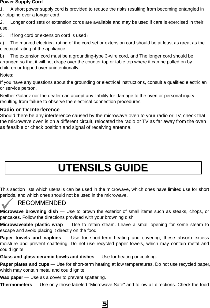   5 Power Supply Cord 1.  A short power supply cord is provided to reduce the risks resulting from becoming entangled in or tripping over a longer cord. 2.  Longer cord sets or extension cords are available and may be used if care is exercised in their use. 3.  If long cord or extension cord is used： a)  The marked electrical rating of the cord set or extension cord should be at least as great as the electrical rating of the appliance. b)  The extension cord must be a grounding-type 3-wire cord, and The longer cord should be arranged so that it will not drape over the counter top or table top where it can be pulled on by children or tripped over unintentionally. Notes:  If you have any questions about the grounding or electrical instructions, consult a qualified electrician or service person. Neither Galanz nor the dealer can accept any liability for damage to the oven or personal injury resulting from failure to observe the electrical connection procedures. Radio or TV Interference Should there be any interference caused by the microwave oven to your radio or TV, check that the microwave oven is on a different circuit, relocated the radio or TV as far away from the oven as feasible or check position and signal of receiving antenna.    This section lists which utensils can be used in the microwave, which ones have limited use for short periods, and which ones should not be used in the microwave. 9 RECOMMENDED Microwave browning dish — Use to brown the exterior of small items such as steaks, chops, or pancakes. Follow the directions provided with your browning dish. Microwaveable plastic wrap — Use to retain steam. Leave a small opening for some steam to escape and avoid placing it directly on the food. Paper towels and napkins — Use for short-term heating and covering; these absorb excess moisture and prevent spattering. Do not use recycled paper towels, which may contain metal and could ignite. Glass and glass-ceramic bowls and dishes — Use for heating or cooking. Paper plates and cups — Use for short-term heating at low temperatures. Do not use recycled paper, which may contain metal and could ignite. Wax paper — Use as a cover to prevent spattering. Thermometers — Use only those labeled &quot;Microwave Safe&quot; and follow all directions. Check the food UUTTEENNSSIILLSS  GGUUIIDDEE  