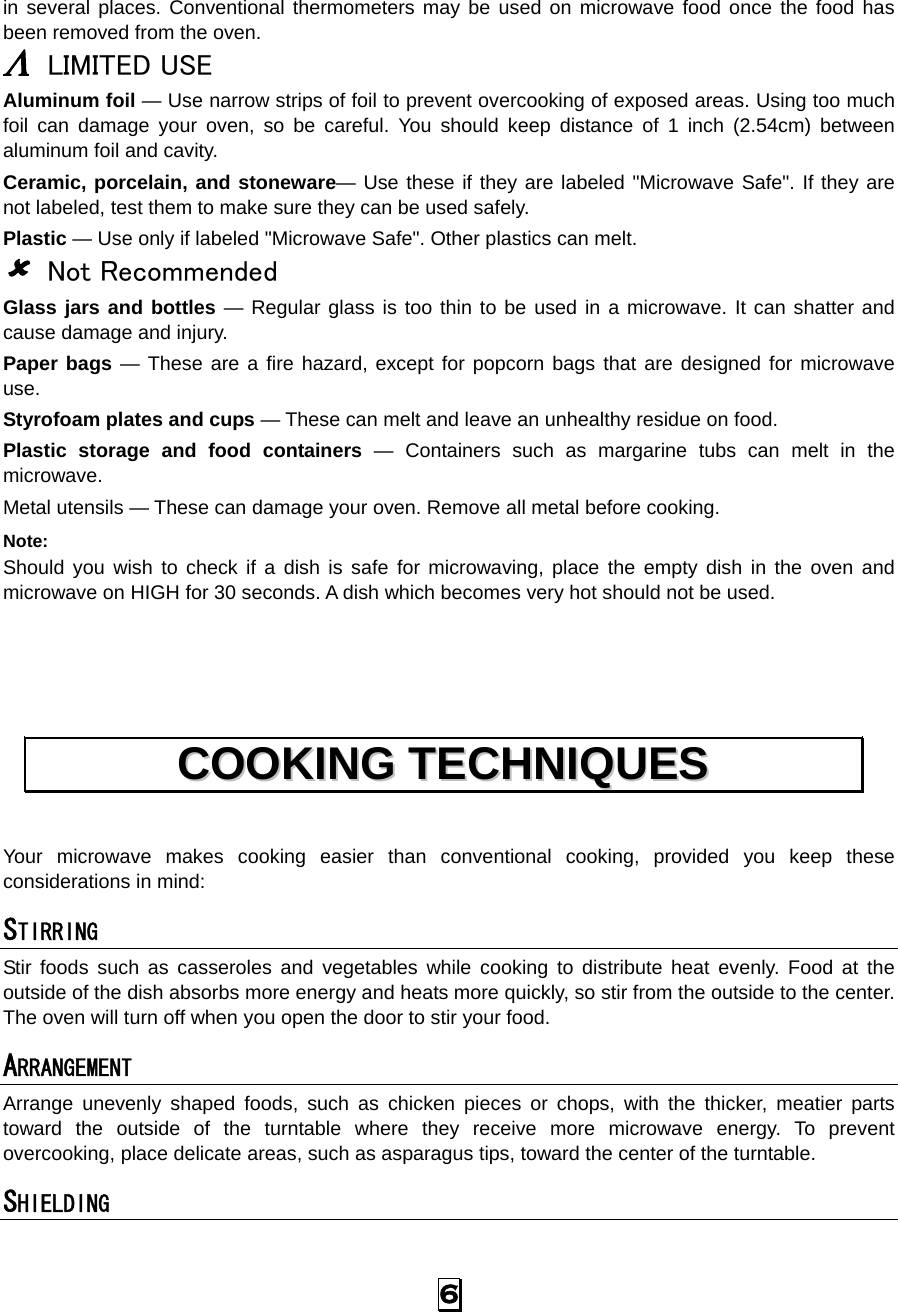   6 in several places. Conventional thermometers may be used on microwave food once the food has been removed from the oven. Λ LIMITED USE Aluminum foil — Use narrow strips of foil to prevent overcooking of exposed areas. Using too much foil can damage your oven, so be careful. You should keep distance of 1 inch (2.54cm) between aluminum foil and cavity. Ceramic, porcelain, and stoneware— Use these if they are labeled &quot;Microwave Safe&quot;. If they are not labeled, test them to make sure they can be used safely.   Plastic — Use only if labeled &quot;Microwave Safe&quot;. Other plastics can melt. 8 Not Recommended Glass jars and bottles — Regular glass is too thin to be used in a microwave. It can shatter and cause damage and injury. Paper bags — These are a fire hazard, except for popcorn bags that are designed for microwave use. Styrofoam plates and cups — These can melt and leave an unhealthy residue on food. Plastic storage and food containers — Containers such as margarine tubs can melt in the microwave. Metal utensils — These can damage your oven. Remove all metal before cooking. Note:  Should you wish to check if a dish is safe for microwaving, place the empty dish in the oven and microwave on HIGH for 30 seconds. A dish which becomes very hot should not be used.    Your microwave makes cooking easier than conventional cooking, provided you keep these considerations in mind: STIRRING  Stir foods such as casseroles and vegetables while cooking to distribute heat evenly. Food at the outside of the dish absorbs more energy and heats more quickly, so stir from the outside to the center. The oven will turn off when you open the door to stir your food. ARRANGEMENT  Arrange unevenly shaped foods, such as chicken pieces or chops, with the thicker, meatier parts toward the outside of the turntable where they receive more microwave energy. To prevent overcooking, place delicate areas, such as asparagus tips, toward the center of the turntable. SHIELDING  CCOOOOKKIINNGG  TTEECCHHNNIIQQUUEESS  