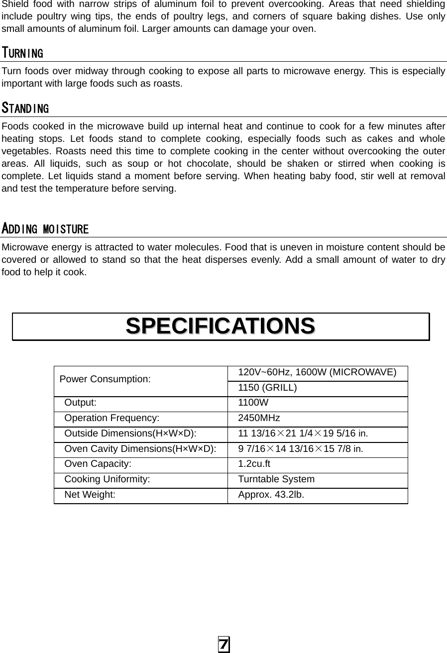   7 Shield food with narrow strips of aluminum foil to prevent overcooking. Areas that need shielding include poultry wing tips, the ends of poultry legs, and corners of square baking dishes. Use only small amounts of aluminum foil. Larger amounts can damage your oven. TURNING  Turn foods over midway through cooking to expose all parts to microwave energy. This is especially important with large foods such as roasts. STANDING  Foods cooked in the microwave build up internal heat and continue to cook for a few minutes after heating stops. Let foods stand to complete cooking, especially foods such as cakes and whole vegetables. Roasts need this time to complete cooking in the center without overcooking the outer areas. All liquids, such as soup or hot chocolate, should be shaken or stirred when cooking is complete. Let liquids stand a moment before serving. When heating baby food, stir well at removal and test the temperature before serving.  ADDING MOISTURE Microwave energy is attracted to water molecules. Food that is uneven in moisture content should be covered or allowed to stand so that the heat disperses evenly. Add a small amount of water to dry food to help it cook.   120V~60Hz, 1600W (MICROWAVE) Power Consumption:  1150 (GRILL)  Output:  1100W  Operation Frequency:   2450MHz  Outside Dimensions(H×W×D):   11 13/16×21 1/4×19 5/16 in.  Oven Cavity Dimensions(H×W×D):   9 7/16×14 13/16×15 7/8 in.  Oven Capacity:    1.2cu.ft  Cooking Uniformity:    Turntable System  Net Weight:    Approx. 43.2lb.          SSPPEECCIIFFIICCAATTIIOONNSS  