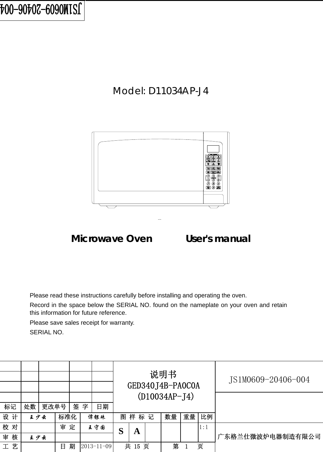                                          说明书    GED340J4B-PA0C0A  (D10034AP-J4)   JS1M0609-20406-004                           标记  处数  更改单号  签 字  日期 设 计  王少云 标准化  谭银珠 图 样 标 记  数量 重量 比例校 对   审 定  王守国 S A       1:1 广东格兰仕微波炉电器制造有限公司审 核  王少云    工 艺   日 期  2013-11-09  共 15 页  第  1   页          Model: D11034AP-J4               Microwave Oven       User&apos;s manual           Please read these instructions carefully before installing and operating the oven. Record in the space below the SERIAL NO. found on the nameplate on your oven and retain this information for future reference. Please save sales receipt for warranty. SERIAL NO.  