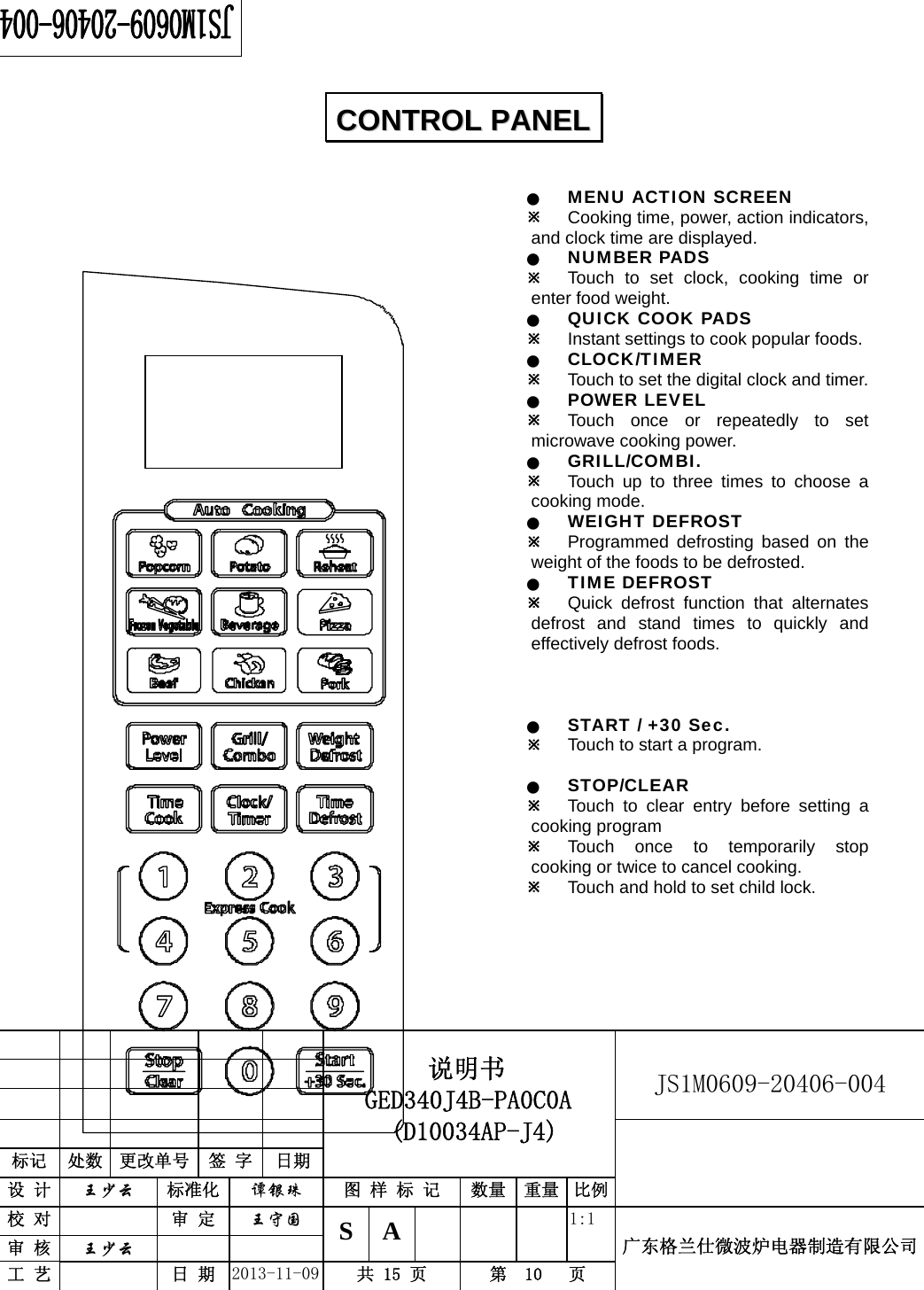                                          说明书    GED340J4B-PA0C0A  (D10034AP-J4)   JS1M0609-20406-004                           标记  处数  更改单号  签 字 日期 设 计  王少云 标准化  谭银珠 图 样 标 记  数量 重量 比例校 对   审 定  王守国 S A       1:1 广东格兰仕微波炉电器制造有限公司审 核  王少云    工 艺   日 期  2013-11-09  共 15 页  第  10   页     Q MENU ACTION SCREEN Ú Cooking time, power, action indicators, and clock time are displayed. Q NUMBER PADS Ú Touch to set clock, cooking time or enter food weight. Q QUICK COOK PADS Ú Instant settings to cook popular foods. Q CLOCK/TIMER Ú Touch to set the digital clock and timer. Q POWER LEVEL Ú Touch once or repeatedly to set microwave cooking power. Q GRILL/COMBI. Ú Touch up to three times to choose a cooking mode. Q WEIGHT DEFROST Ú Programmed defrosting based on the weight of the foods to be defrosted. Q TIME DEFROST Ú Quick defrost function that alternates defrost and stand times to quickly and effectively defrost foods.    Q START / +30 Sec. Ú Touch to start a program.    Q STOP/CLEAR Ú Touch to clear entry before setting a cooking program Ú Touch once to temporarily stop cooking or twice to cancel cooking. Ú Touch and hold to set child lock.     CCOONNTTRROOLL  PPAANNEELL  