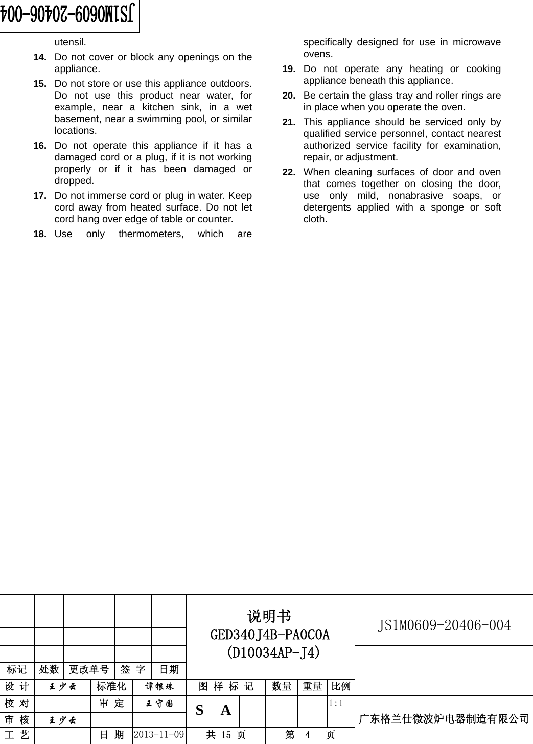                                          说明书    GED340J4B-PA0C0A  (D10034AP-J4)   JS1M0609-20406-004                           标记  处数  更改单号  签 字 日期 设 计  王少云 标准化  谭银珠 图 样 标 记  数量 重量 比例校 对   审 定  王守国 S A       1:1 广东格兰仕微波炉电器制造有限公司审 核  王少云    工 艺   日 期  2013-11-09  共 15 页  第  4   页    utensil. 14.  Do not cover or block any openings on the appliance. 15.  Do not store or use this appliance outdoors. Do not use this product near water, for example, near a kitchen sink, in a wet basement, near a swimming pool, or similar locations. 16.  Do not operate this appliance if it has a damaged cord or a plug, if it is not working properly or if it has been damaged or dropped. 17.  Do not immerse cord or plug in water. Keep cord away from heated surface. Do not let cord hang over edge of table or counter. 18.  Use only thermometers, which are specifically designed for use in microwave ovens. 19.  Do not operate any heating or cooking appliance beneath this appliance. 20.  Be certain the glass tray and roller rings are in place when you operate the oven. 21.  This appliance should be serviced only by qualified service personnel, contact nearest authorized service facility for examination, repair, or adjustment. 22.  When cleaning surfaces of door and oven that comes together on closing the door, use only mild, nonabrasive soaps, or detergents applied with a sponge or soft cloth.