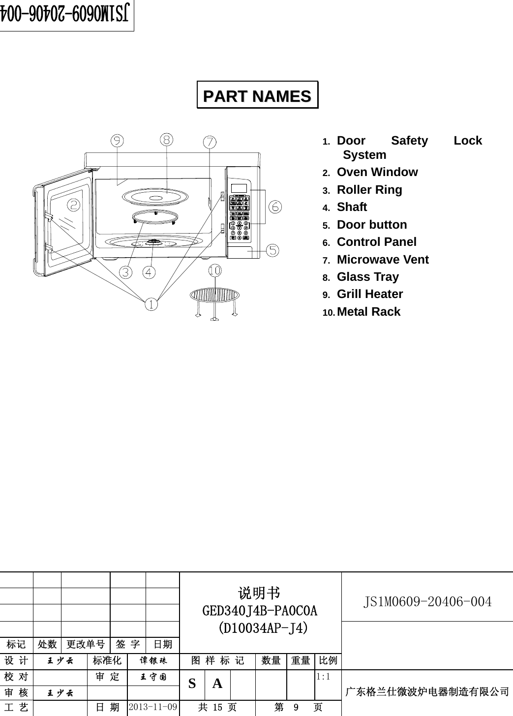                                          说明书    GED340J4B-PA0C0A  (D10034AP-J4)   JS1M0609-20406-004                           标记  处数  更改单号  签 字 日期 设 计  王少云 标准化  谭银珠 图 样 标 记  数量 重量 比例校 对   审 定  王守国 S A       1:1 广东格兰仕微波炉电器制造有限公司审 核  王少云    工 艺   日 期  2013-11-09  共 15 页  第  9   页       1.  Door Safety Lock System 2.  Oven Window 3.  Roller Ring 4.  Shaft 5.  Door button 6.  Control Panel   7.  Microwave Vent   8.  Glass Tray 9.  Grill Heater 10. Metal Rack                PPAARRTT  NNAAMMEESS  