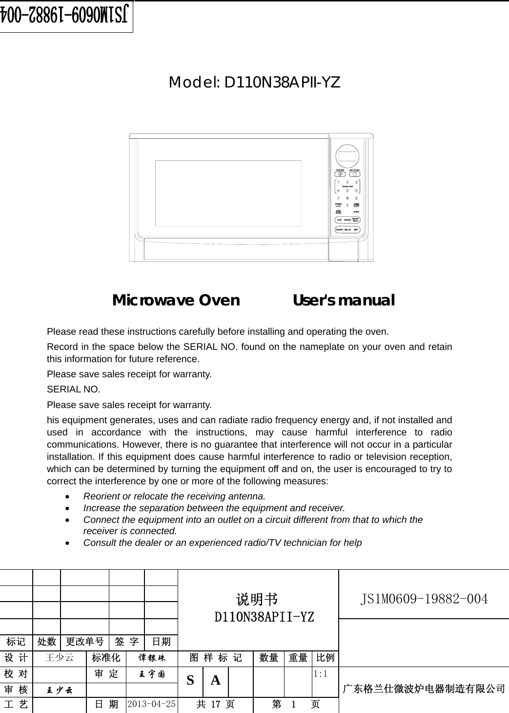                                          说明书  D110N38APII-YZ   JS1M0609-19882-004                           标记  处数  更改单号  签 字  日期 设 计  王少云  标准化  谭银珠 图 样 标 记  数量 重量 比例校 对   审 定  王宇国 S A       1:1 广东格兰仕微波炉电器制造有限公司审 核  王少云    工 艺   日 期  2013-04-25  共 17 页  第  1   页      Model: D110N38APII-YZ              Microwave Oven       User&apos;s manual      Please read these instructions carefully before installing and operating the oven. Record in the space below the SERIAL NO. found on the nameplate on your oven and retain this information for future reference. Please save sales receipt for warranty. SERIAL NO. Please save sales receipt for warranty. his equipment generates, uses and can radiate radio frequency energy and, if not installed and used in accordance with the instructions, may cause harmful interference to radio communications. However, there is no guarantee that interference will not occur in a particular installation. If this equipment does cause harmful interference to radio or television reception, which can be determined by turning the equipment off and on, the user is encouraged to try to correct the interference by one or more of the following measures: • Reorient or relocate the receiving antenna. • Increase the separation between the equipment and receiver. • Connect the equipment into an outlet on a circuit different from that to which the receiver is connected. • Consult the dealer or an experienced radio/TV technician for help   