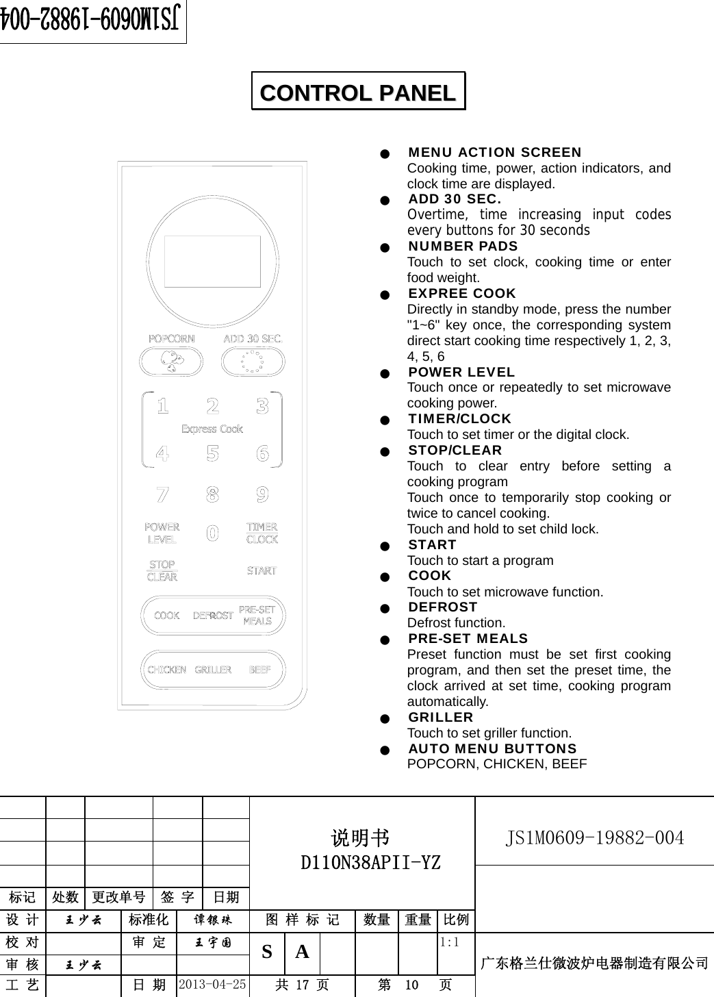                                          说明书  D110N38APII-YZ   JS1M0609-19882-004                           标记  处数  更改单号  签 字 日期 设 计  王少云 标准化  谭银珠 图 样 标 记  数量 重量 比例校 对   审 定  王宇国 S A       1:1 广东格兰仕微波炉电器制造有限公司审 核  王少云    工 艺   日 期  2013-04-25  共 17 页  第  10   页     Q MENU ACTION SCREEN Cooking time, power, action indicators, and clock time are displayed. Q ADD 30 SEC. Overtime, time increasing input codes every buttons for 30 seconds Q NUMBER PADS Touch to set clock, cooking time or enter food weight. Q EXPREE COOK Directly in standby mode, press the number &quot;1~6&quot; key once, the corresponding system direct start cooking time respectively 1, 2, 3, 4, 5, 6 Q POWER LEVEL Touch once or repeatedly to set microwave cooking power. Q TIMER/CLOCK Touch to set timer or the digital clock. Q STOP/CLEAR Touch to clear entry before setting a cooking program Touch once to temporarily stop cooking or twice to cancel cooking. Touch and hold to set child lock. Q START Touch to start a program Q COOK Touch to set microwave function. Q DEFROST Defrost function. Q PRE-SET MEALS Preset function must be set first cooking program, and then set the preset time, the clock arrived at set time, cooking program automatically. Q GRILLER Touch to set griller function. Q AUTO MENU BUTTONS POPCORN, CHICKEN, BEEF CCOONNTTRROOLL  PPAANNEELL  