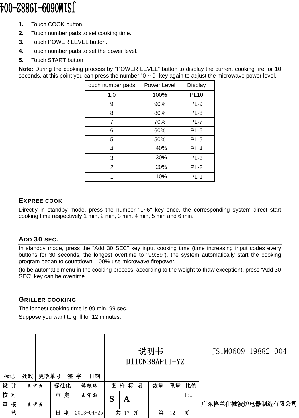                                          说明书  D110N38APII-YZ   JS1M0609-19882-004                           标记  处数  更改单号  签 字 日期 设 计  王少云 标准化  谭银珠 图 样 标 记  数量 重量 比例校 对   审 定  王宇国 S A       1:1 广东格兰仕微波炉电器制造有限公司审 核  王少云    工 艺   日 期  2013-04-25  共 17 页  第  12   页    1.  Touch COOK button. 2.  Touch number pads to set cooking time. 3.  Touch POWER LEVEL button. 4.  Touch number pads to set the power level. 5.  Touch START button. Note: During the cooking process by &quot;POWER LEVEL&quot; button to display the current cooking fire for 10 seconds, at this point you can press the number &quot;0 ~ 9&quot; key again to adjust the microwave power level. ouch number pads  Power Level  Display   1,0 100% PL10 9 90% PL-9 8 80% PL-8 7 70% PL-7 6 60% PL-6 5 50% PL-5 4  40%  PL-4 3  30%  PL-3 2  20%  PL-2 1  10%  PL-1 EXPREE COOK Directly in standby mode, press the number &quot;1~6&quot; key once, the corresponding system direct start cooking time respectively 1 min, 2 min, 3 min, 4 min, 5 min and 6 min. ADD 30 SEC. In standby mode, press the &quot;Add 30 SEC&quot; key input cooking time (time increasing input codes every buttons for 30 seconds, the longest overtime to &quot;99:59&quot;), the system automatically start the cooking program began to countdown, 100% use microwave firepower. (to be automatic menu in the cooking process, according to the weight to thaw exception), press &quot;Add 30 SEC&quot; key can be overtime GRILLER COOKING The longest cooking time is 99 min, 99 sec. Suppose you want to grill for 12 minutes. 