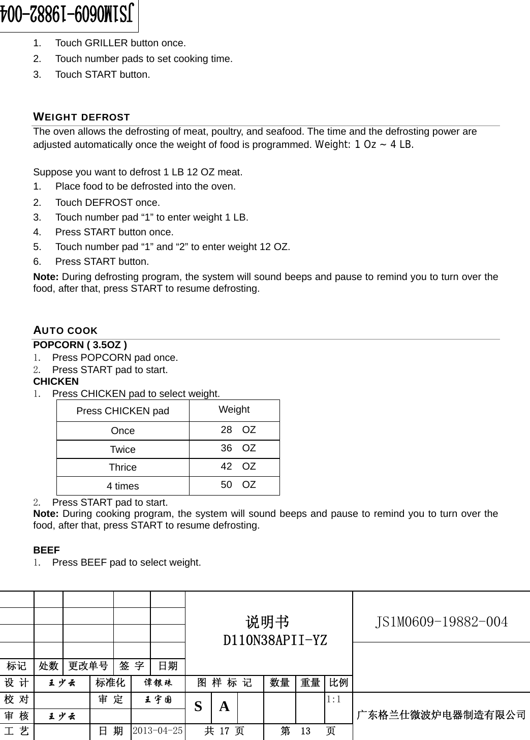                                         说明书  D110N38APII-YZ   JS1M0609-19882-004                           标记  处数  更改单号  签 字 日期 设 计  王少云 标准化  谭银珠 图 样 标 记  数量 重量 比例校 对   审 定  王宇国 S A       1:1 广东格兰仕微波炉电器制造有限公司审 核  王少云    工 艺   日 期  2013-04-25  共 17 页  第  13   页    1.  Touch GRILLER button once. 2.  Touch number pads to set cooking time. 3. Touch START button. WEIGHT DEFROST The oven allows the defrosting of meat, poultry, and seafood. The time and the defrosting power are adjusted automatically once the weight of food is programmed. Weight: 1 Oz ~ 4 LB.  Suppose you want to defrost 1 LB 12 OZ meat. 1.  Place food to be defrosted into the oven. 2.  Touch DEFROST once. 3.  Touch number pad “1” to enter weight 1 LB. 4. Press START button once. 5.  Touch number pad “1” and “2” to enter weight 12 OZ. 6. Press START button. Note: During defrosting program, the system will sound beeps and pause to remind you to turn over the food, after that, press START to resume defrosting. AUTO COOK POPCORN ( 3.5OZ ) 1.  Press POPCORN pad once. 2.  Press START pad to start. CHICKEN 1.  Press CHICKEN pad to select weight. Press CHICKEN pad  Weight Once  28  OZ Twice  36  OZ Thrice  42  OZ 4 times  50  OZ 2.  Press START pad to start. Note: During cooking program, the system will sound beeps and pause to remind you to turn over the food, after that, press START to resume defrosting.  BEEF 1.  Press BEEF pad to select weight. 