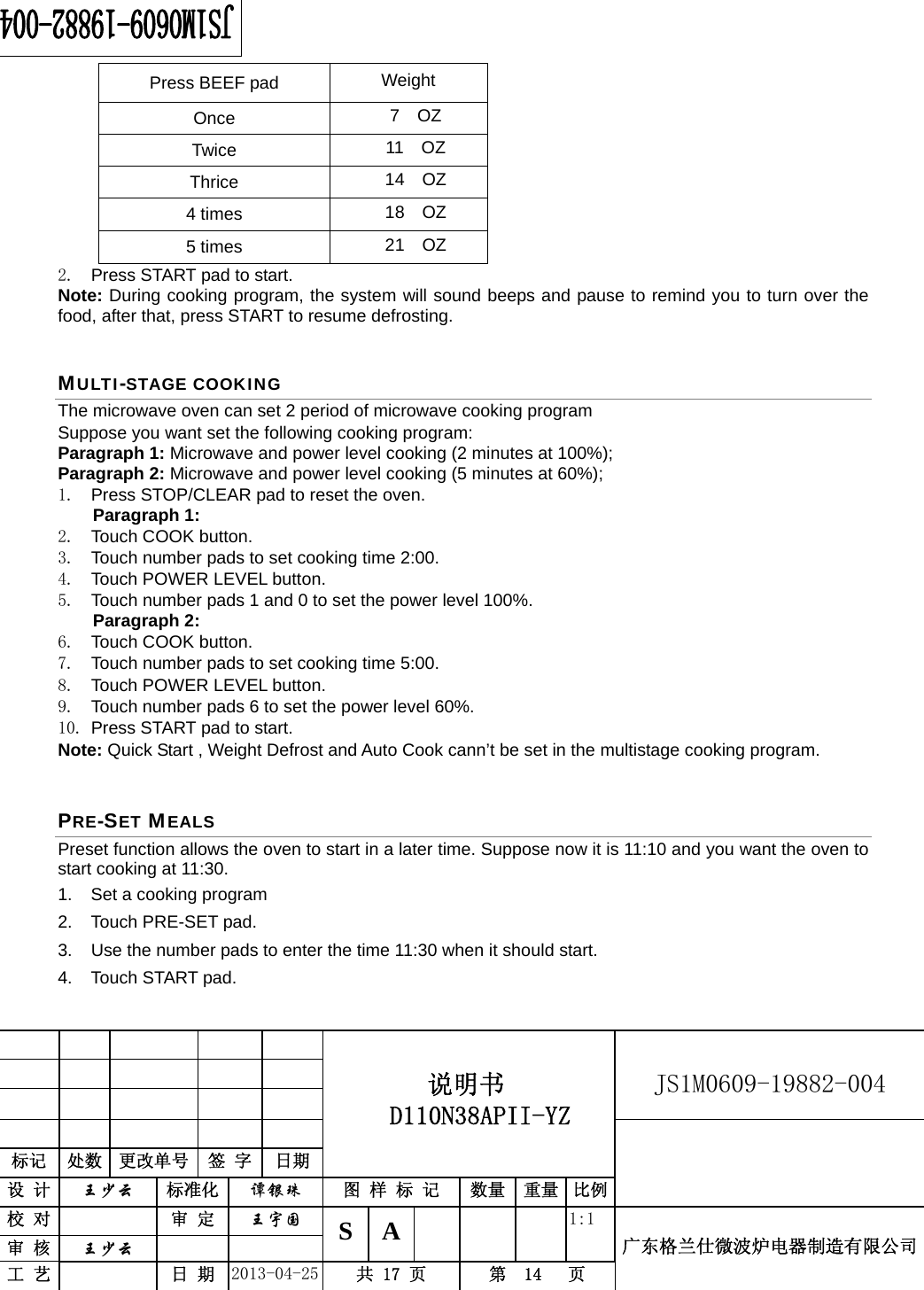                                          说明书  D110N38APII-YZ   JS1M0609-19882-004                           标记  处数  更改单号  签 字 日期 设 计  王少云 标准化  谭银珠 图 样 标 记  数量 重量 比例校 对   审 定  王宇国 S A       1:1 广东格兰仕微波炉电器制造有限公司审 核  王少云    工 艺   日 期  2013-04-25  共 17 页  第  14   页    Press BEEF pad  Weight Once  7  OZ Twice  11  OZ Thrice  14  OZ 4 times  18  OZ 5 times  21  OZ 2.  Press START pad to start. Note: During cooking program, the system will sound beeps and pause to remind you to turn over the food, after that, press START to resume defrosting. MULTI-STAGE COOKING The microwave oven can set 2 period of microwave cooking program Suppose you want set the following cooking program: Paragraph 1: Microwave and power level cooking (2 minutes at 100%);   Paragraph 2: Microwave and power level cooking (5 minutes at 60%); 1.  Press STOP/CLEAR pad to reset the oven. Paragraph 1: 2. Touch COOK button. 3.  Touch number pads to set cooking time 2:00. 4.  Touch POWER LEVEL button. 5.  Touch number pads 1 and 0 to set the power level 100%. Paragraph 2: 6. Touch COOK button. 7.  Touch number pads to set cooking time 5:00. 8.  Touch POWER LEVEL button. 9.  Touch number pads 6 to set the power level 60%. 10. Press START pad to start. Note: Quick Start , Weight Defrost and Auto Cook cann’t be set in the multistage cooking program. PRE-SET MEALS Preset function allows the oven to start in a later time. Suppose now it is 11:10 and you want the oven to start cooking at 11:30. 1.  Set a cooking program   2. Touch PRE-SET pad. 3.  Use the number pads to enter the time 11:30 when it should start. 4. Touch START pad. 