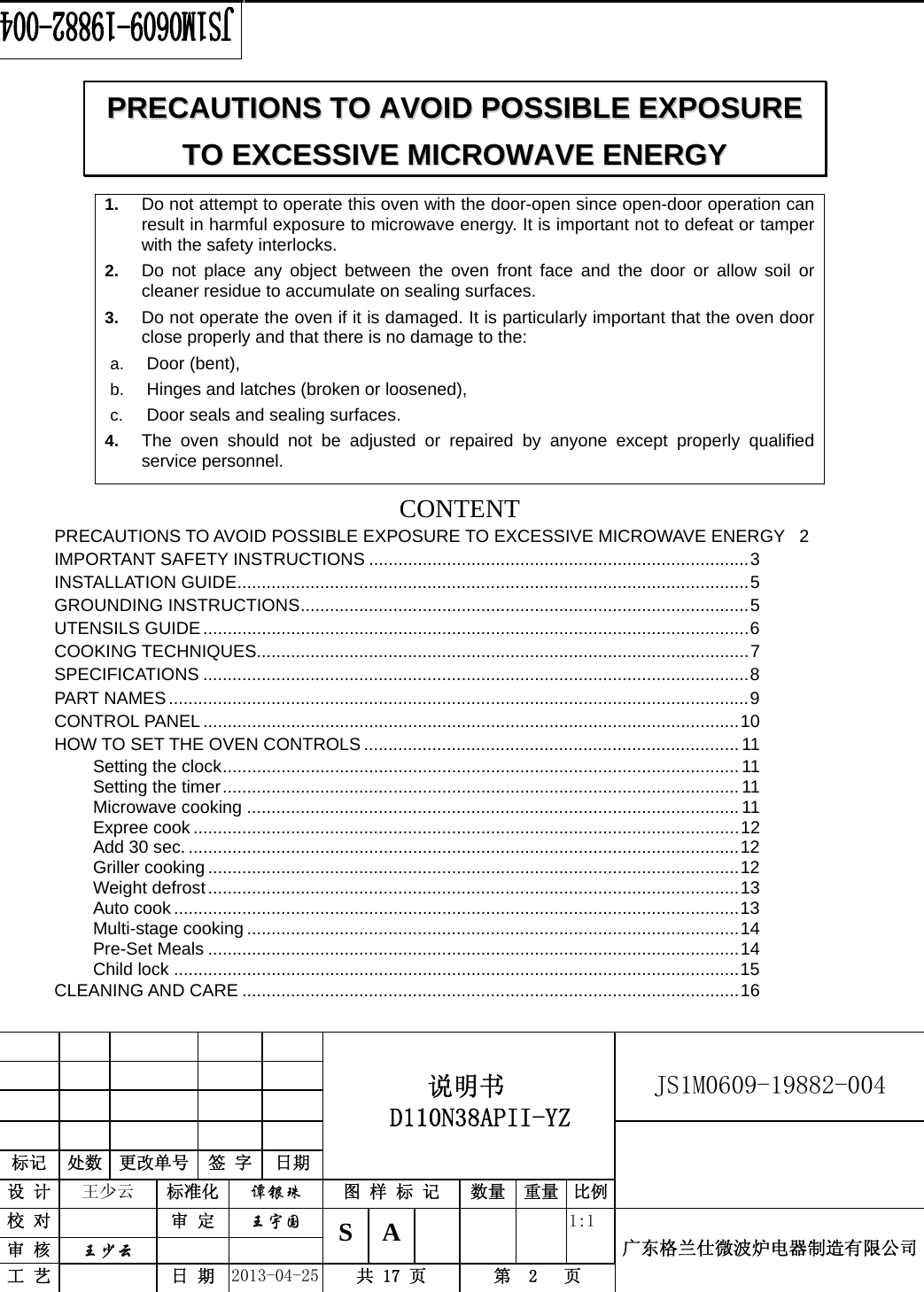                                          说明书  D110N38APII-YZ   JS1M0609-19882-004                           标记  处数  更改单号  签 字  日期 设 计  王少云  标准化  谭银珠 图 样 标 记  数量 重量 比例校 对   审 定  王宇国 S A       1:1 广东格兰仕微波炉电器制造有限公司审 核  王少云    工 艺   日 期  2013-04-25  共 17 页  第  2   页    1.  Do not attempt to operate this oven with the door-open since open-door operation can result in harmful exposure to microwave energy. It is important not to defeat or tamper with the safety interlocks. 2.  Do not place any object between the oven front face and the door or allow soil or cleaner residue to accumulate on sealing surfaces. 3.  Do not operate the oven if it is damaged. It is particularly important that the oven door close properly and that there is no damage to the: a.  Door (bent),   b.  Hinges and latches (broken or loosened), c.  Door seals and sealing surfaces. 4.  The oven should not be adjusted or repaired by anyone except properly qualified service personnel.   CONTENTPRECAUTIONS TO AVOID POSSIBLE EXPOSURE TO EXCESSIVE MICROWAVE ENERGY  2 IMPORTANT SAFETY INSTRUCTIONS .............................................................................. 3 INSTALLATION GUIDE ......................................................................................................... 5 GROUNDING INSTRUCTIONS ............................................................................................ 5 UTENSILS GUIDE ................................................................................................................ 6  COOKING TECHNIQUES..................................................................................................... 7 SPECIFICATIONS ................................................................................................................ 8  PART NAMES ....................................................................................................................... 9 CONTROL PANEL .............................................................................................................. 10 HOW TO SET THE OVEN CONTROLS ............................................................................. 11 Setting the clock .......................................................................................................... 11 Setting the timer .......................................................................................................... 11 Microwave cooking ..................................................................................................... 11 Expree cook ................................................................................................................ 12 Add 30 sec. ................................................................................................................. 12 Griller cooking ............................................................................................................. 12 Weight defrost ............................................................................................................. 13 Auto cook .................................................................................................................... 13 Multi-stage cooking ..................................................................................................... 14 Pre-Set Meals ............................................................................................................. 14 Child lock .................................................................................................................... 15 CLEANING AND CARE ...................................................................................................... 16 PPRREECCAAUUTTIIOONNSS  TTOO  AAVVOOIIDD  PPOOSSSSIIBBLLEE  EEXXPPOOSSUURREE  TTOO  EEXXCCEESSSSIIVVEE  MMIICCRROOWWAAVVEE  EENNEERRGGYY  