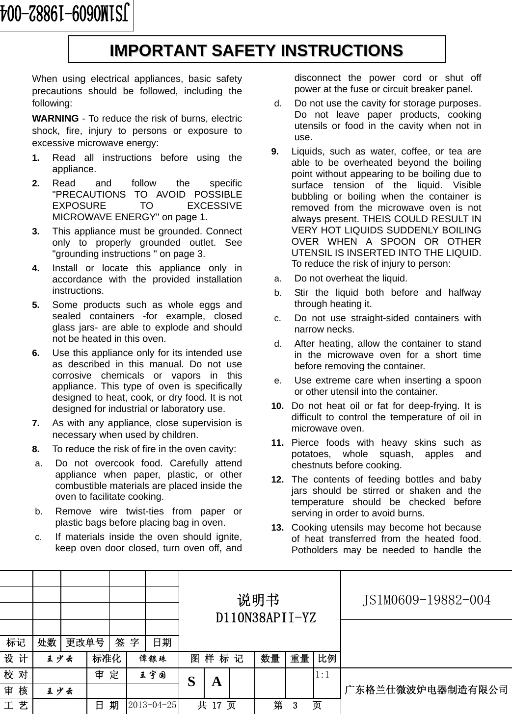                                          说明书  D110N38APII-YZ   JS1M0609-19882-004                           标记  处数  更改单号  签 字 日期 设 计  王少云 标准化  谭银珠 图 样 标 记  数量 重量 比例校 对   审 定  王宇国 S A       1:1 广东格兰仕微波炉电器制造有限公司审 核  王少云    工 艺   日 期  2013-04-25  共 17 页  第  3   页    When using electrical appliances, basic safety precautions should be followed, including the following: WARNING - To reduce the risk of burns, electric shock, fire, injury to persons or exposure to excessive microwave energy: 1.  Read all instructions before using the appliance. 2.  Read and follow the specific &quot;PRECAUTIONS TO AVOID POSSIBLE EXPOSURE TO EXCESSIVE MICROWAVE ENERGY&quot; on page 1.   3.  This appliance must be grounded. Connect only to properly grounded outlet. See &quot;grounding instructions &quot; on page 3. 4.  Install or locate this appliance only in accordance with the provided installation instructions.  5.  Some products such as whole eggs and sealed containers -for example, closed glass jars- are able to explode and should not be heated in this oven. 6.  Use this appliance only for its intended use as described in this manual. Do not use corrosive chemicals or vapors in this appliance. This type of oven is specifically designed to heat, cook, or dry food. It is not designed for industrial or laboratory use. 7.  As with any appliance, close supervision is necessary when used by children. 8.  To reduce the risk of fire in the oven cavity:   a.  Do not overcook food. Carefully attend appliance when paper, plastic, or other combustible materials are placed inside the oven to facilitate cooking. b.  Remove wire twist-ties from paper or plastic bags before placing bag in oven. c.  If materials inside the oven should ignite, keep oven door closed, turn oven off, and disconnect the power cord or shut off power at the fuse or circuit breaker panel. d.  Do not use the cavity for storage purposes. Do not leave paper products, cooking utensils or food in the cavity when not in use. 9.  Liquids, such as water, coffee, or tea are able to be overheated beyond the boiling point without appearing to be boiling due to surface tension of the liquid. Visible bubbling or boiling when the container is removed from the microwave oven is not always present. THEIS COULD RESULT IN VERY HOT LIQUIDS SUDDENLY BOILING OVER WHEN A SPOON OR OTHER UTENSIL IS INSERTED INTO THE LIQUID. To reduce the risk of injury to person:   a.  Do not overheat the liquid. b.  Stir the liquid both before and halfway through heating it. c.  Do not use straight-sided containers with narrow necks. d.  After heating, allow the container to stand in the microwave oven for a short time before removing the container. e.  Use extreme care when inserting a spoon or other utensil into the container. 10.  Do not heat oil or fat for deep-frying. It is difficult to control the temperature of oil in microwave oven. 11.  Pierce foods with heavy skins such as potatoes, whole squash, apples and chestnuts before cooking. 12.  The contents of feeding bottles and baby jars should be stirred or shaken and the temperature should be checked before serving in order to avoid burns. 13.  Cooking utensils may become hot because of heat transferred from the heated food. Potholders may be needed to handle the IIMMPPOORRTTAANNTT  SSAAFFEETTYY  IINNSSTTRRUUCCTTIIOONNSS  