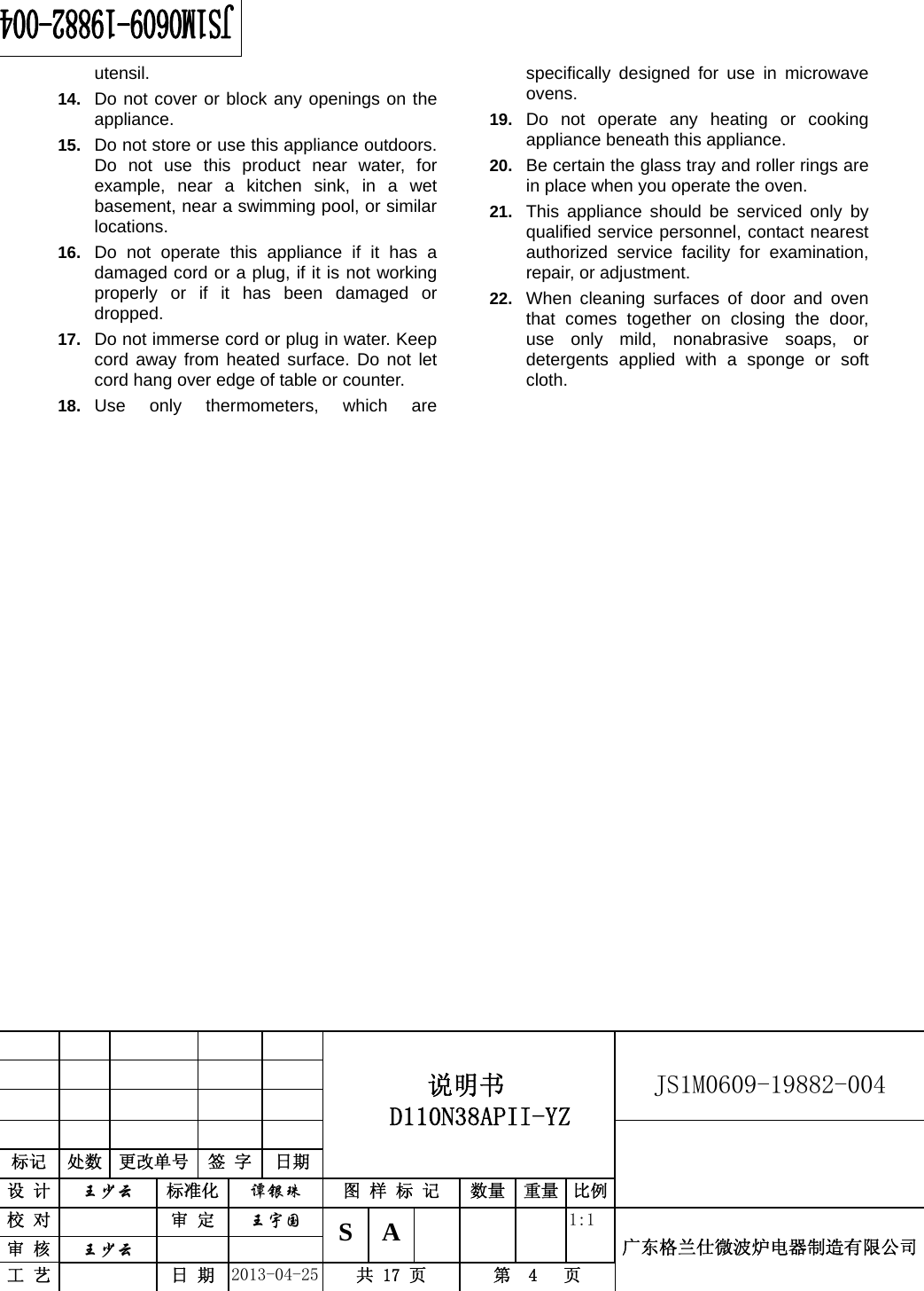                                          说明书  D110N38APII-YZ   JS1M0609-19882-004                           标记  处数  更改单号  签 字 日期 设 计  王少云 标准化  谭银珠 图 样 标 记  数量 重量 比例校 对   审 定  王宇国 S A       1:1 广东格兰仕微波炉电器制造有限公司审 核  王少云    工 艺   日 期  2013-04-25  共 17 页  第  4   页    utensil. 14.  Do not cover or block any openings on the appliance. 15.  Do not store or use this appliance outdoors. Do not use this product near water, for example, near a kitchen sink, in a wet basement, near a swimming pool, or similar locations. 16.  Do not operate this appliance if it has a damaged cord or a plug, if it is not working properly or if it has been damaged or dropped. 17.  Do not immerse cord or plug in water. Keep cord away from heated surface. Do not let cord hang over edge of table or counter. 18.  Use only thermometers, which are specifically designed for use in microwave ovens. 19.  Do not operate any heating or cooking appliance beneath this appliance. 20.  Be certain the glass tray and roller rings are in place when you operate the oven. 21.  This appliance should be serviced only by qualified service personnel, contact nearest authorized service facility for examination, repair, or adjustment. 22.  When cleaning surfaces of door and oven that comes together on closing the door, use only mild, nonabrasive soaps, or detergents applied with a sponge or soft cloth.