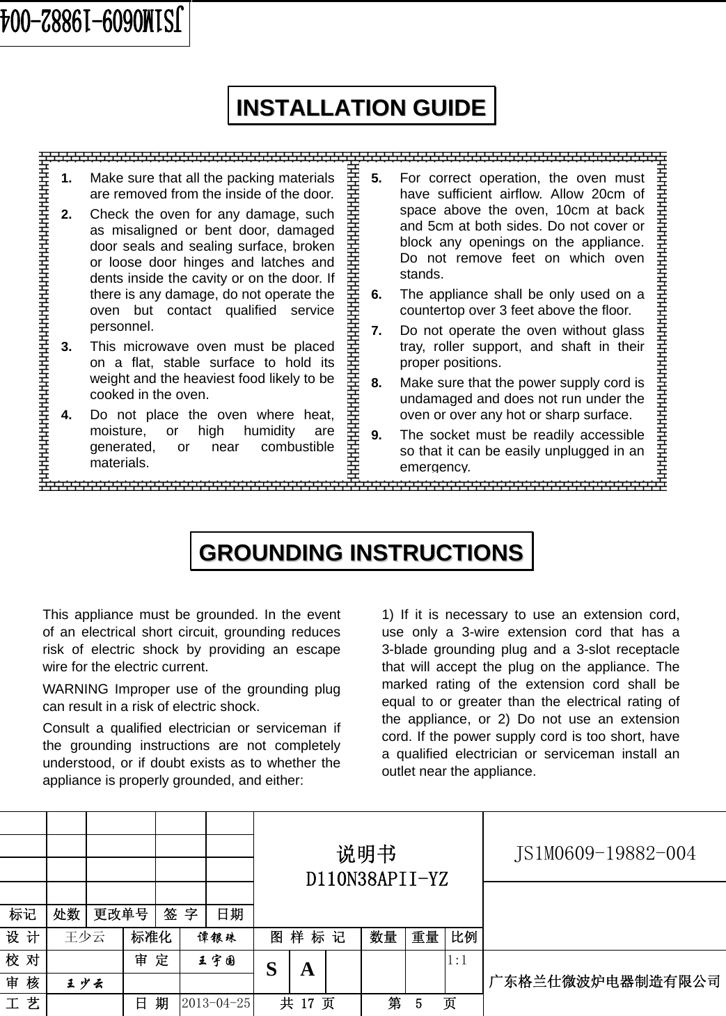                                          说明书  D110N38APII-YZ   JS1M0609-19882-004                           标记  处数  更改单号  签 字  日期 设 计  王少云  标准化  谭银珠 图 样 标 记  数量 重量 比例校 对   审 定  王宇国 S A       1:1 广东格兰仕微波炉电器制造有限公司审 核  王少云    工 艺   日 期  2013-04-25  共 17 页  第  5   页                      This appliance must be grounded. In the event of an electrical short circuit, grounding reduces risk of electric shock by providing an escape wire for the electric current.   WARNING Improper use of the grounding plug can result in a risk of electric shock. Consult a qualified electrician or serviceman if the grounding instructions are not completely understood, or if doubt exists as to whether the appliance is properly grounded, and either: 1) If it is necessary to use an extension cord, use only a 3-wire extension cord that has a 3-blade grounding plug and a 3-slot receptacle that will accept the plug on the appliance. The marked rating of the extension cord shall be equal to or greater than the electrical rating of the appliance, or 2) Do not use an extension cord. If the power supply cord is too short, have a qualified electrician or serviceman install an outlet near the appliance. IINNSSTTAALLLLAATTIIOONN  GGUUIIDDEE  GGRROOUUNNDDIINNGG  IINNSSTTRRUUCCTTIIOONNSS  1.  Make sure that all the packing materials are removed from the inside of the door.2.  Check the oven for any damage, such as misaligned or bent door, damaged door seals and sealing surface, broken or loose door hinges and latches and dents inside the cavity or on the door. If there is any damage, do not operate the oven but contact qualified service personnel. 3.  This microwave oven must be placed on a flat, stable surface to hold its weight and the heaviest food likely to be cooked in the oven.   4.  Do not place the oven where heat, moisture, or high humidity are generated, or near combustible materials. 5.  For correct operation, the oven must have sufficient airflow. Allow 20cm of space above the oven, 10cm at back and 5cm at both sides. Do not cover or block any openings on the appliance. Do not remove feet on which oven stands. 6.  The appliance shall be only used on a countertop over 3 feet above the floor. 7.  Do not operate the oven without glass tray, roller support, and shaft in their proper positions.   8.  Make sure that the power supply cord is undamaged and does not run under the oven or over any hot or sharp surface. 9.  The socket must be readily accessible so that it can be easily unplugged in an emergency.