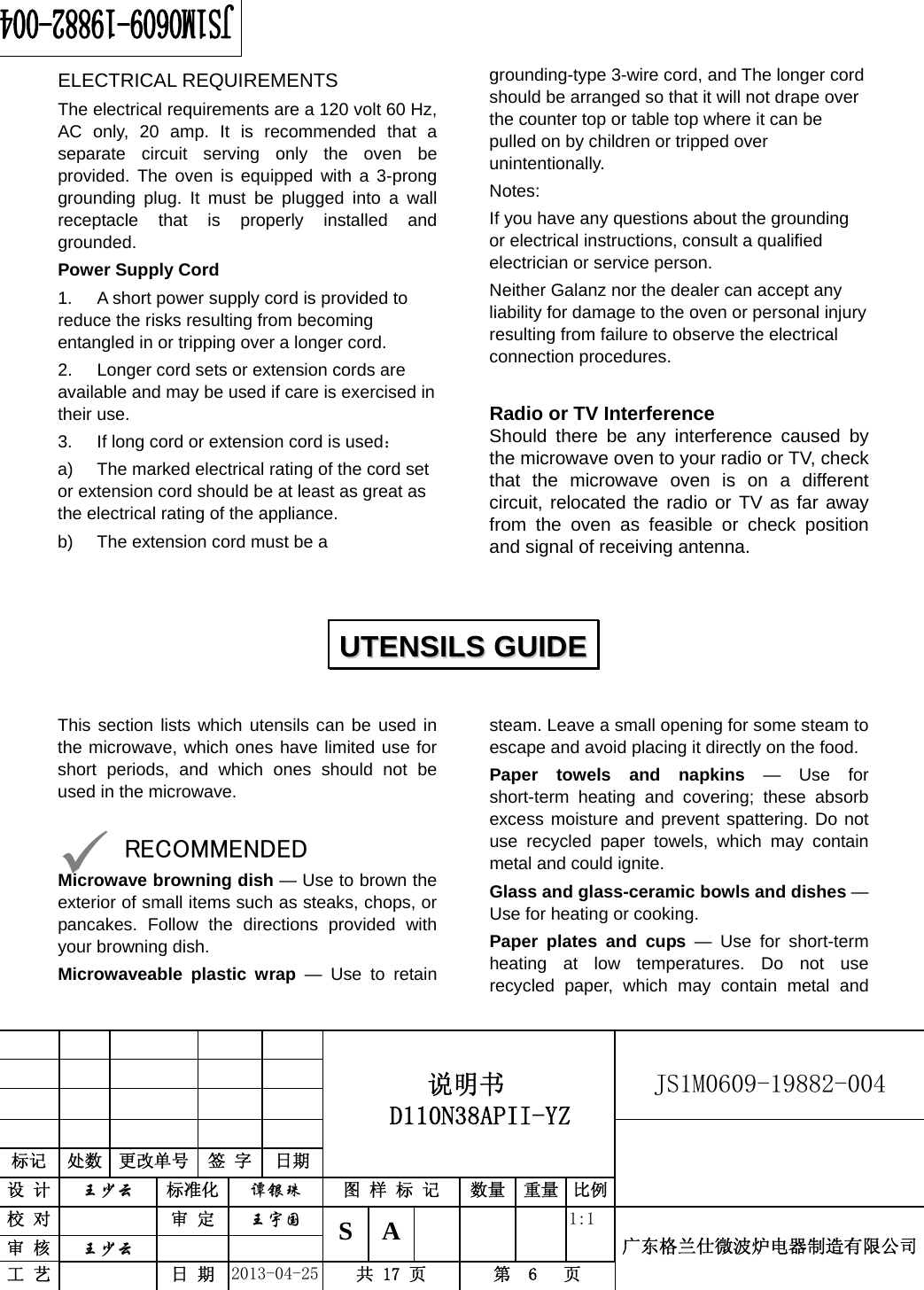                                          说明书  D110N38APII-YZ   JS1M0609-19882-004                           标记  处数  更改单号  签 字 日期 设 计  王少云 标准化  谭银珠 图 样 标 记  数量 重量 比例校 对   审 定  王宇国 S A       1:1 广东格兰仕微波炉电器制造有限公司审 核  王少云    工 艺   日 期  2013-04-25  共 17 页  第  6   页    ELECTRICAL REQUIREMENTS The electrical requirements are a 120 volt 60 Hz, AC only, 20 amp. It is recommended that a separate circuit serving only the oven be provided. The oven is equipped with a 3-prong grounding plug. It must be plugged into a wall receptacle that is properly installed and grounded.  Power Supply Cord 1.  A short power supply cord is provided to reduce the risks resulting from becoming entangled in or tripping over a longer cord. 2.  Longer cord sets or extension cords are available and may be used if care is exercised in their use. 3.  If long cord or extension cord is used： a)  The marked electrical rating of the cord set or extension cord should be at least as great as the electrical rating of the appliance. b)  The extension cord must be a grounding-type 3-wire cord, and The longer cord should be arranged so that it will not drape over the counter top or table top where it can be pulled on by children or tripped over unintentionally. Notes:  If you have any questions about the grounding or electrical instructions, consult a qualified electrician or service person. Neither Galanz nor the dealer can accept any liability for damage to the oven or personal injury resulting from failure to observe the electrical connection procedures.  Radio or TV Interference Should there be any interference caused by the microwave oven to your radio or TV, check that the microwave oven is on a different circuit, relocated the radio or TV as far away from the oven as feasible or check position and signal of receiving antenna.   This section lists which utensils can be used in the microwave, which ones have limited use for short periods, and which ones should not be used in the microwave.  9 RECOMMENDED Microwave browning dish — Use to brown the exterior of small items such as steaks, chops, or pancakes. Follow the directions provided with your browning dish. Microwaveable plastic wrap — Use to retain steam. Leave a small opening for some steam to escape and avoid placing it directly on the food. Paper towels and napkins — Use for short-term heating and covering; these absorb excess moisture and prevent spattering. Do not use recycled paper towels, which may contain metal and could ignite. Glass and glass-ceramic bowls and dishes — Use for heating or cooking. Paper plates and cups — Use for short-term heating at low temperatures. Do not use recycled paper, which may contain metal and UUTTEENNSSIILLSS  GGUUIIDDEE  