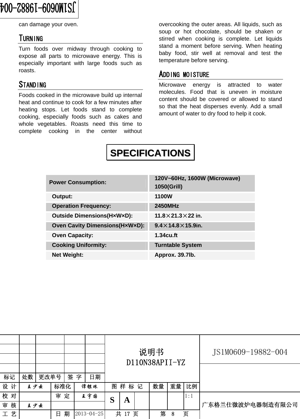                                          说明书  D110N38APII-YZ   JS1M0609-19882-004                           标记  处数  更改单号  签 字 日期 设 计  王少云 标准化  谭银珠 图 样 标 记  数量 重量 比例校 对   审 定  王宇国 S A       1:1 广东格兰仕微波炉电器制造有限公司审 核  王少云    工 艺   日 期  2013-04-25  共 17 页  第  8   页    can damage your oven. TURNING  Turn foods over midway through cooking to expose all parts to microwave energy. This is especially important with large foods such as roasts. STANDING  Foods cooked in the microwave build up internal heat and continue to cook for a few minutes after heating stops. Let foods stand to complete cooking, especially foods such as cakes and whole vegetables. Roasts need this time to complete cooking in the center without overcooking the outer areas. All liquids, such as soup or hot chocolate, should be shaken or stirred when cooking is complete. Let liquids stand a moment before serving. When heating baby food, stir well at removal and test the temperature before serving. ADDING MOISTURE Microwave energy is attracted to water molecules. Food that is uneven in moisture content should be covered or allowed to stand so that the heat disperses evenly. Add a small amount of water to dry food to help it cook.   Power Consumption:   120V~60Hz, 1600W (Microwave)  1050(Grill)  Output:   1100W  Operation Frequency:   2450MHz  Outside Dimensions(H×W×D):   11.8×21.3×22 in.  Oven Cavity Dimensions(H×W×D):  9.4×14.8×15.9in.  Oven Capacity:    1.34cu.ft  Cooking Uniformity:    Turntable System  Net Weight:    Approx. 39.7lb.         SSPPEECCIIFFIICCAATTIIOONNSS  