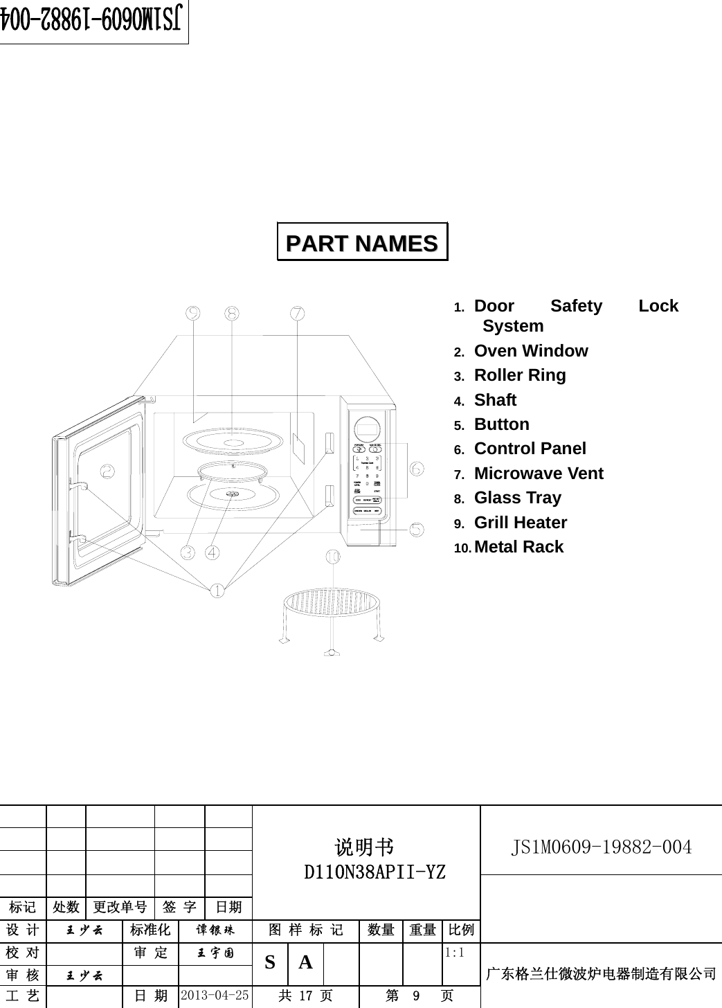                                          说明书  D110N38APII-YZ   JS1M0609-19882-004                           标记  处数  更改单号  签 字 日期 设 计  王少云 标准化  谭银珠 图 样 标 记  数量 重量 比例校 对   审 定  王宇国 S A       1:1 广东格兰仕微波炉电器制造有限公司审 核  王少云    工 艺   日 期  2013-04-25  共 17 页  第  9   页            1.  Door Safety Lock System 2.  Oven Window 3.  Roller Ring 4.  Shaft 5.  Button 6.  Control Panel   7.  Microwave Vent   8.  Glass Tray 9.  Grill Heater 10. Metal Rack           PPAARRTT  NNAAMMEESS  