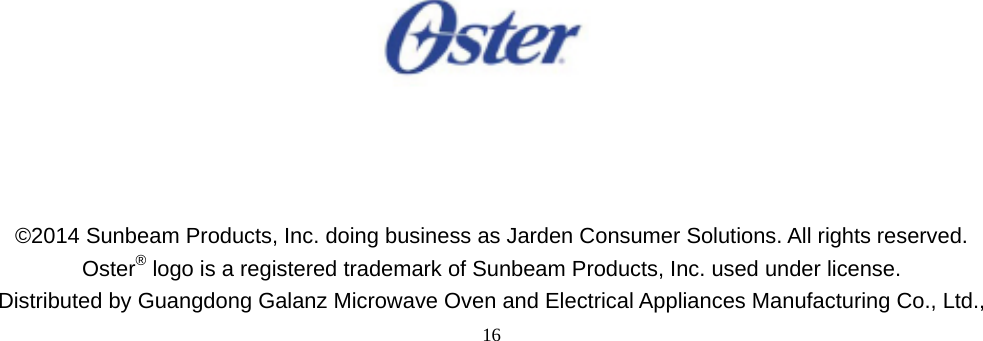  16                                             ©2014 Sunbeam Products, Inc. doing business as Jarden Consumer Solutions. All rights reserved. Oster® logo is a registered trademark of Sunbeam Products, Inc. used under license. Distributed by Guangdong Galanz Microwave Oven and Electrical Appliances Manufacturing Co., Ltd., 