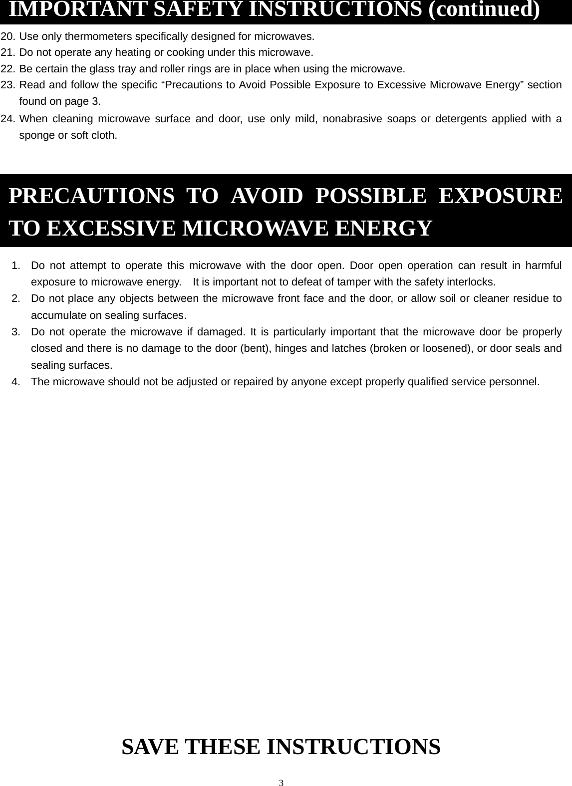  3  20. Use only thermometers specifically designed for microwaves. 21. Do not operate any heating or cooking under this microwave. 22. Be certain the glass tray and roller rings are in place when using the microwave. 23. Read and follow the specific “Precautions to Avoid Possible Exposure to Excessive Microwave Energy” section found on page 3.               24. When cleaning microwave surface and door, use only mild, nonabrasive soaps or detergents applied with a sponge or soft cloth.        1.  Do not attempt to operate this microwave with the door open. Door open operation can result in harmful exposure to microwave energy.    It is important not to defeat of tamper with the safety interlocks. 2.  Do not place any objects between the microwave front face and the door, or allow soil or cleaner residue to accumulate on sealing surfaces. 3.  Do not operate the microwave if damaged. It is particularly important that the microwave door be properly closed and there is no damage to the door (bent), hinges and latches (broken or loosened), or door seals and sealing surfaces. 4.  The microwave should not be adjusted or repaired by anyone except properly qualified service personnel.            SAVE THESE INSTRUCTIONS IMPORTANT SAFETY INSTRUCTIONS (continued)PRECAUTIONS TO AVOID POSSIBLE EXPOSURE TO EXCESSIVE MICROWAVE ENERGY 