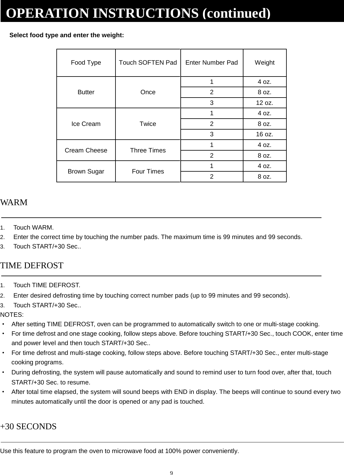 9 Select food type and enter the weight: Food Type Touch SOFTEN Pad Enter Number Pad Weight Butter Once 1  4 oz. 2  8 oz. 3  12 oz. Ice Cream Twice 1  4 oz. 2  8 oz. 3  16 oz. Cream Cheese Three Times 1  4 oz. 2  8 oz. Brown Sugar Four Times 1  4 oz. 2  8 oz. WARM 1. Touch WARM.2. Enter the correct time by touching the number pads. The maximum time is 99 minutes and 99 seconds.3. Touch START/+30 Sec..TIME DEFROST 1. Touch TIME DEFROST.2. Enter desired defrosting time by touching correct number pads (up to 99 minutes and 99 seconds).3. Touch START/+30 Sec..NOTES: ·After setting TIME DEFROST, oven can be programmed to automatically switch to one or multi-stage cooking.·For time defrost and one stage cooking, follow steps above. Before touching START/+30 Sec., touch COOK, enter timeand power level and then touch START/+30 Sec..·For time defrost and multi-stage cooking, follow steps above. Before touching START/+30 Sec., enter multi-stagecooking programs.·During defrosting, the system will pause automatically and sound to remind user to turn food over, after that, touchSTART/+30 Sec. to resume.·After total time elapsed, the system will sound beeps with END in display. The beeps will continue to sound every twominutes automatically until the door is opened or any pad is touched.+30 SECONDS Use this feature to program the oven to microwave food at 100% power conveniently. OPERATION INSTRUCTIONS (continued) 