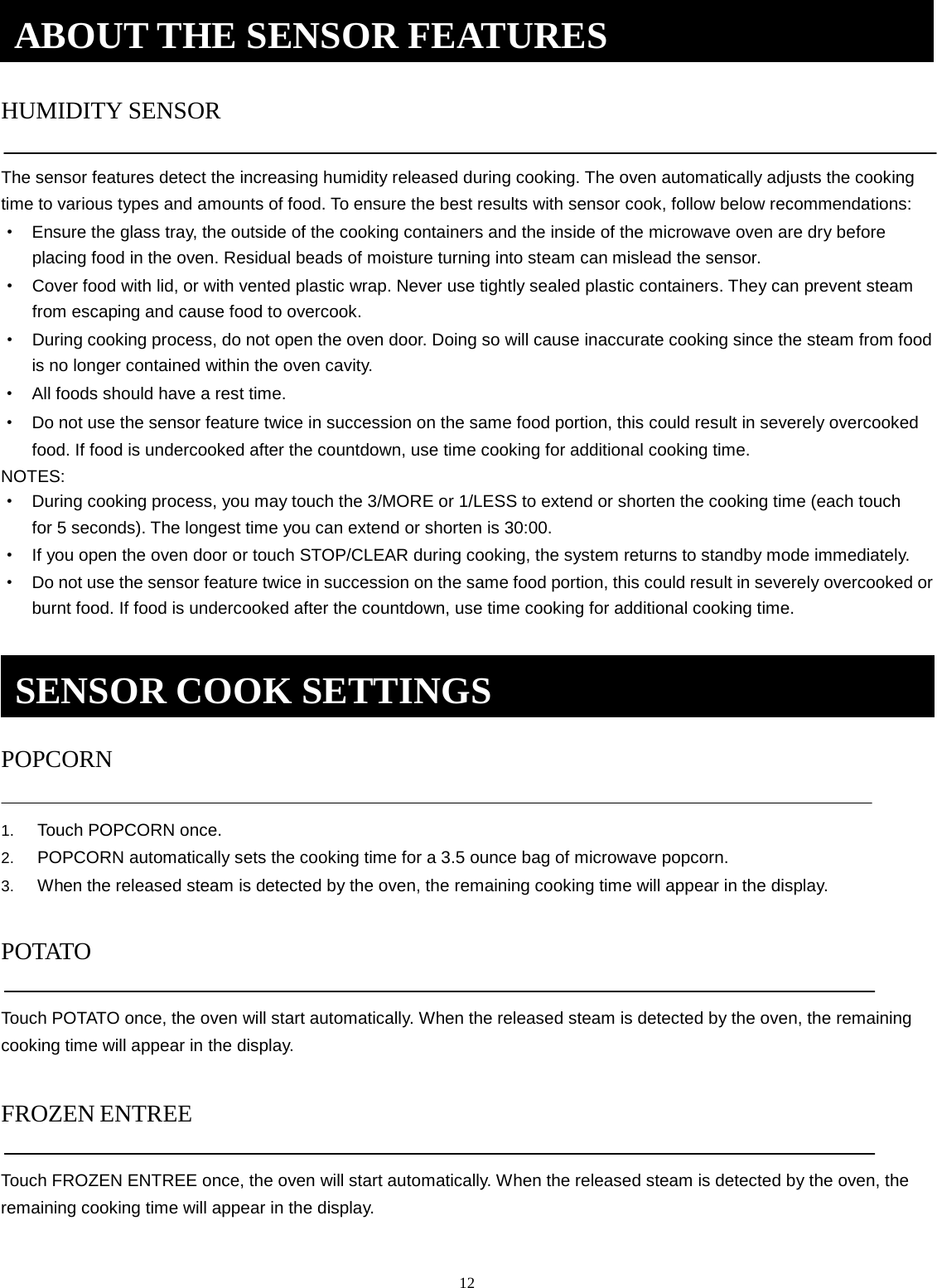 12 HUMIDITY SENSOR The sensor features detect the increasing humidity released during cooking. The oven automatically adjusts the cooking time to various types and amounts of food. To ensure the best results with sensor cook, follow below recommendations: ·Ensure the glass tray, the outside of the cooking containers and the inside of the microwave oven are dry beforeplacing food in the oven. Residual beads of moisture turning into steam can mislead the sensor.·Cover food with lid, or with vented plastic wrap. Never use tightly sealed plastic containers. They can prevent steamfrom escaping and cause food to overcook.·During cooking process, do not open the oven door. Doing so will cause inaccurate cooking since the steam from foodis no longer contained within the oven cavity.·All foods should have a rest time.·Do not use the sensor feature twice in succession on the same food portion, this could result in severely overcookedfood. If food is undercooked after the countdown, use time cooking for additional cooking time.NOTES: ·During cooking process, you may touch the 3/MORE or 1/LESS to extend or shorten the cooking time (each touchfor 5 seconds). The longest time you can extend or shorten is 30:00.·If you open the oven door or touch STOP/CLEAR during cooking, the system returns to standby mode immediately.·Do not use the sensor feature twice in succession on the same food portion, this could result in severely overcooked orburnt food. If food is undercooked after the countdown, use time cooking for additional cooking time.POPCORN 1. Touch POPCORN once.2. POPCORN automatically sets the cooking time for a 3.5 ounce bag of microwave popcorn.3. When the released steam is detected by the oven, the remaining cooking time will appear in the display.POTATO Touch POTATO once, the oven will start automatically. When the released steam is detected by the oven, the remaining cooking time will appear in the display. FROZEN ENTREETouch FROZEN ENTREE once, the oven will start automatically. When the released steam is detected by the oven, the remaining cooking time will appear in the display. ABOUT THE SENSOR FEATURES SENSOR COOK SETTINGS 