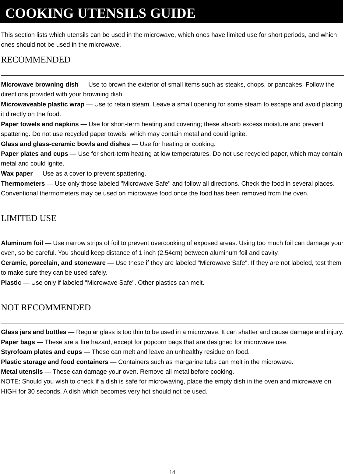 14     This section lists which utensils can be used in the microwave, which ones have limited use for short periods, and which ones should not be used in the microwave. RECOMMENDED  Microwave browning dish — Use to brown the exterior of small items such as steaks, chops, or pancakes. Follow the directions provided with your browning dish. Microwaveable plastic wrap — Use to retain steam. Leave a small opening for some steam to escape and avoid placing it directly on the food. Paper towels and napkins — Use for short-term heating and covering; these absorb excess moisture and prevent spattering. Do not use recycled paper towels, which may contain metal and could ignite. Glass and glass-ceramic bowls and dishes — Use for heating or cooking. Paper plates and cups — Use for short-term heating at low temperatures. Do not use recycled paper, which may contain metal and could ignite. Wax paper — Use as a cover to prevent spattering. Thermometers — Use only those labeled &quot;Microwave Safe&quot; and follow all directions. Check the food in several places. Conventional thermometers may be used on microwave food once the food has been removed from the oven.  LIMITED USE  Aluminum foil — Use narrow strips of foil to prevent overcooking of exposed areas. Using too much foil can damage your oven, so be careful. You should keep distance of 1 inch (2.54cm) between aluminum foil and cavity. Ceramic, porcelain, and stoneware — Use these if they are labeled &quot;Microwave Safe&quot;. If they are not labeled, test them to make sure they can be used safely.   Plastic — Use only if labeled &quot;Microwave Safe&quot;. Other plastics can melt.  NOT RECOMMENDED  Glass jars and bottles — Regular glass is too thin to be used in a microwave. It can shatter and cause damage and injury. Paper bags — These are a fire hazard, except for popcorn bags that are designed for microwave use. Styrofoam plates and cups — These can melt and leave an unhealthy residue on food. Plastic storage and food containers — Containers such as margarine tubs can melt in the microwave. Metal utensils — These can damage your oven. Remove all metal before cooking. NOTE: Should you wish to check if a dish is safe for microwaving, place the empty dish in the oven and microwave on HIGH for 30 seconds. A dish which becomes very hot should not be used.        COOKING UTENSILS GUIDE 