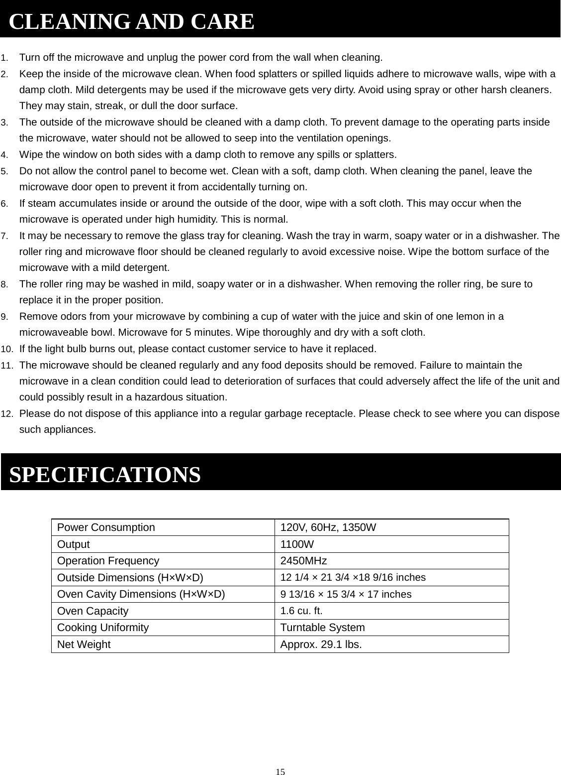 15 1. Turn off the microwave and unplug the power cord from the wall when cleaning.2. Keep the inside of the microwave clean. When food splatters or spilled liquids adhere to microwave walls, wipe with adamp cloth. Mild detergents may be used if the microwave gets very dirty. Avoid using spray or other harsh cleaners.They may stain, streak, or dull the door surface.3. The outside of the microwave should be cleaned with a damp cloth. To prevent damage to the operating parts insidethe microwave, water should not be allowed to seep into the ventilation openings.4. Wipe the window on both sides with a damp cloth to remove any spills or splatters.5. Do not allow the control panel to become wet. Clean with a soft, damp cloth. When cleaning the panel, leave themicrowave door open to prevent it from accidentally turning on.6. If steam accumulates inside or around the outside of the door, wipe with a soft cloth. This may occur when themicrowave is operated under high humidity. This is normal.7. It may be necessary to remove the glass tray for cleaning. Wash the tray in warm, soapy water or in a dishwasher. Theroller ring and microwave floor should be cleaned regularly to avoid excessive noise. Wipe the bottom surface of themicrowave with a mild detergent.8. The roller ring may be washed in mild, soapy water or in a dishwasher. When removing the roller ring, be sure toreplace it in the proper position.9. Remove odors from your microwave by combining a cup of water with the juice and skin of one lemon in amicrowaveable bowl. Microwave for 5 minutes. Wipe thoroughly and dry with a soft cloth.10. If the light bulb burns out, please contact customer service to have it replaced.11. The microwave should be cleaned regularly and any food deposits should be removed. Failure to maintain themicrowave in a clean condition could lead to deterioration of surfaces that could adversely affect the life of the unit andcould possibly result in a hazardous situation.12. Please do not dispose of this appliance into a regular garbage receptacle. Please check to see where you can disposesuch appliances.Power Consumption 120V, 60Hz, 1350W    Output 1100W Operation Frequency 2450MHz Outside Dimensions (H×W×D) 12 1/4 × 21 3/4 ×18 9/16 inches Oven Cavity Dimensions (H×W×D) 9 13/16 × 15 3/4 × 17 inches Oven Capacity 1.6 cu. ft. Cooking Uniformity Turntable System Net Weight Approx. 29.1 lbs. CLEANING AND CARE SPECIFICATIONS 