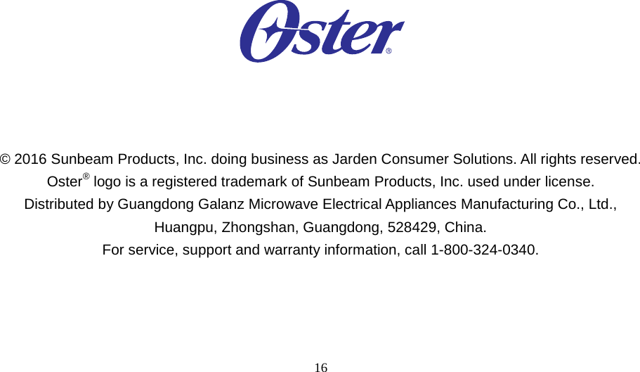 16                                      © 2016 Sunbeam Products, Inc. doing business as Jarden Consumer Solutions. All rights reserved. Oster® logo is a registered trademark of Sunbeam Products, Inc. used under license. Distributed by Guangdong Galanz Microwave Electrical Appliances Manufacturing Co., Ltd., Huangpu, Zhongshan, Guangdong, 528429, China. For service, support and warranty information, call 1-800-324-0340.  